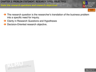CHAPTER 2: PROBLEM STATEMENT. RESEARCH TYPES, OBJECTIVES
State the research questions and research objectives
                                                                                    TOPIC


   The research question is the researcher’s translation of the business problem
    into a specific need for inquiry.
   Clarity in Research Questions and Hypotheses
   Decision-Oriented research objective.




                                                                             Slide 10 of 17
 