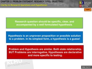 CHAPTER 2: PROBLEM STATEMENT. RESEARCH TYPES, OBJECTIVES
Clarity in Research Questions and Hypotheses
                                                                            TOPIC




             Research question should be specific, clear, and
              accompanied by a well formulated hypothesis.



       Hypothesis is an unproven proposition or possible solution
       to a problem. In its simplest form, a hypothesis is a guess!



       Problem and Hypothesis are similar. Both state relationship.
       BUT Problems are interrogative, Hypotheses are declarative
                     and more specific to testing.



                                                                      Slide 12 of 17
 