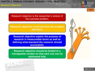 CHAPTER 2: PROBLEM STATEMENT. RESEARCH TYPES, OBJECTIVES
Research Objective
                                                                   TOPIC



         Research objective is the researcher’s version of
                     the business problem.


        Research objective is derived from the problem
                          definition.

           Research objective explain the purpose of
           research in measureable terms as well as
          defining what standard the research should
                          accomplish.

          Research objective should be limited to a
         manageable number so that each one can be
                     addressed fully.




                                                             Slide 13 of 17
 