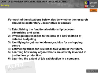 CHAPTER 2: PROBLEM STATEMENT. RESEARCH TYPES, OBJECTIVES
Activity
                                                                           TOPIC




       For each of the situations below, decide whether the research
         should be exploratory , descriptive or causal?

       1) Establishing the functional relationship between
          advertising and sales.
       2) Investigating reactions to the idea of a new method of
          defense budgeting
       3) Identifying target market demographics for a shopping
          centre
       4) Estimating prices for IBM stock two years in the future.
       5) Learning how many organizations are actively involved in
          just in time production.
       6) Learning the extent of job satisfaction in a company.



                                                                     Slide 17 of 17
 