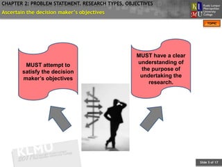 CHAPTER 2: PROBLEM STATEMENT. RESEARCH TYPES, OBJECTIVES
Ascertain the decision maker’s objectives
                                                                          TOPIC




                                                 MUST have a clear
                                                 understanding of
         MUST attempt to
                                                  the purpose of
        satisfy the decision
                                                  undertaking the
        maker’s objectives
                                                     research.




                                                                     Slide 5 of 17
 