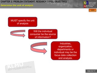 CHAPTER 2: PROBLEM STATEMENT. RESEARCH TYPES, OBJECTIVES
Determine the unit of analysis
                                                                            TOPIC




         MUST specify the unit
             of analysis


                             Will the individual
                          consumer be the source
                              of information?

                                                    Industries,
                                                   organization,
                                                  departments or
                                              individual may be the
                                               focus data collection
                                                   and analysis.




                                                                       Slide 8 of 17
 