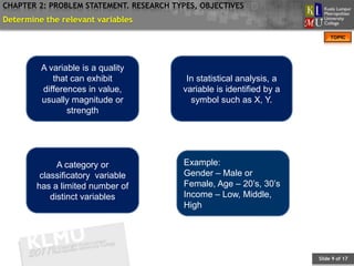 CHAPTER 2: PROBLEM STATEMENT. RESEARCH TYPES, OBJECTIVES
Determine the relevant variables
                                                                            TOPIC




         A variable is a quality
            that can exhibit              In statistical analysis, a
         differences in value,           variable is identified by a
         usually magnitude or              symbol such as X, Y.
                strength




              A category or               Example:
         classificatory variable          Gender – Male or
        has a limited number of           Female, Age – 20’s, 30’s
            distinct variables            Income – Low, Middle,
                                          High




                                                                       Slide 9 of 17
 