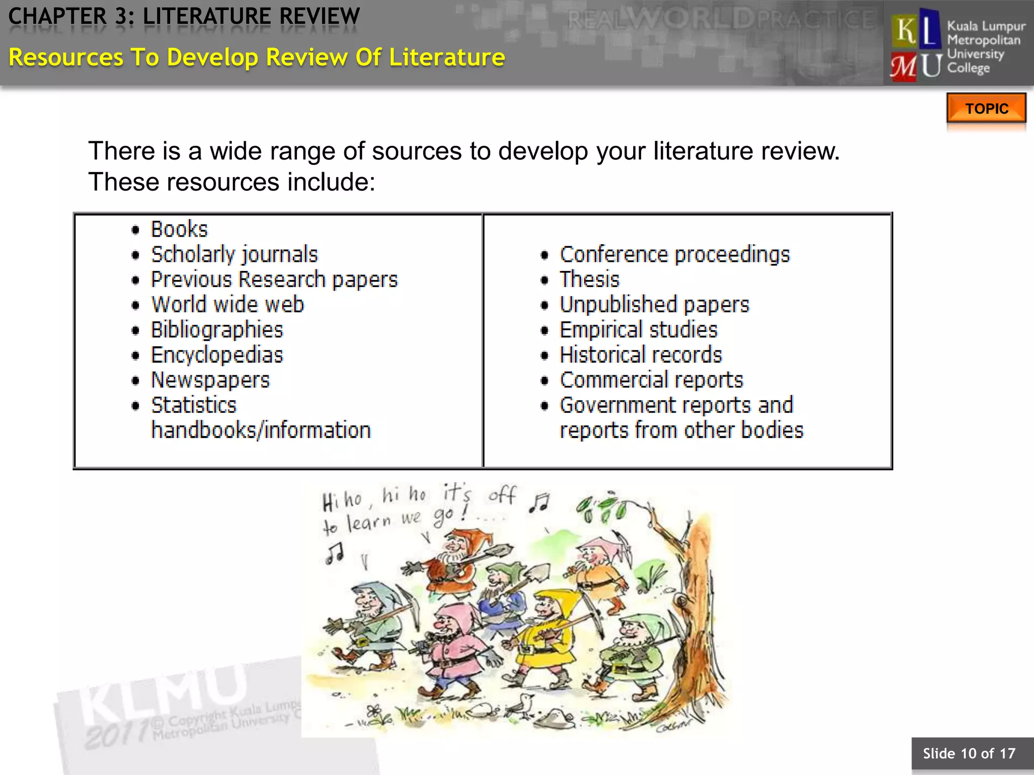 CHAPTER 3: LITERATURE REVIEW
Resources To Develop Review Of Literature
                                                                                  TOPIC


      There is a wide range of sources to develop your literature review.
      These resources include:




                                                                            Slide 10 of 17
 