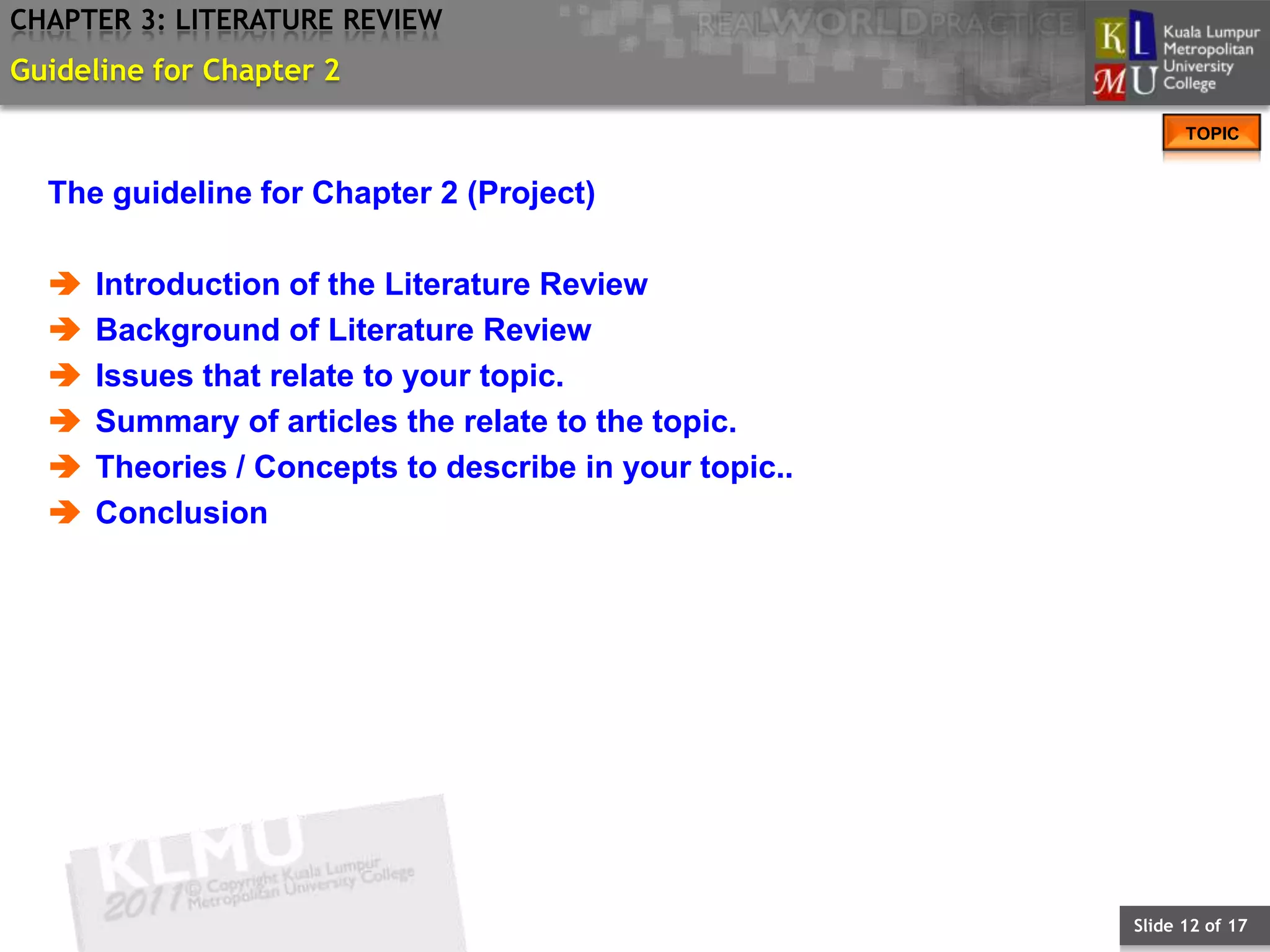 CHAPTER 3: LITERATURE REVIEW
Guideline for Chapter 2
                                                              TOPIC


  The guideline for Chapter 2 (Project)

     Introduction of the Literature Review
     Background of Literature Review
     Issues that relate to your topic.
     Summary of articles the relate to the topic.
     Theories / Concepts to describe in your topic..
     Conclusion




                                                        Slide 12 of 17
 