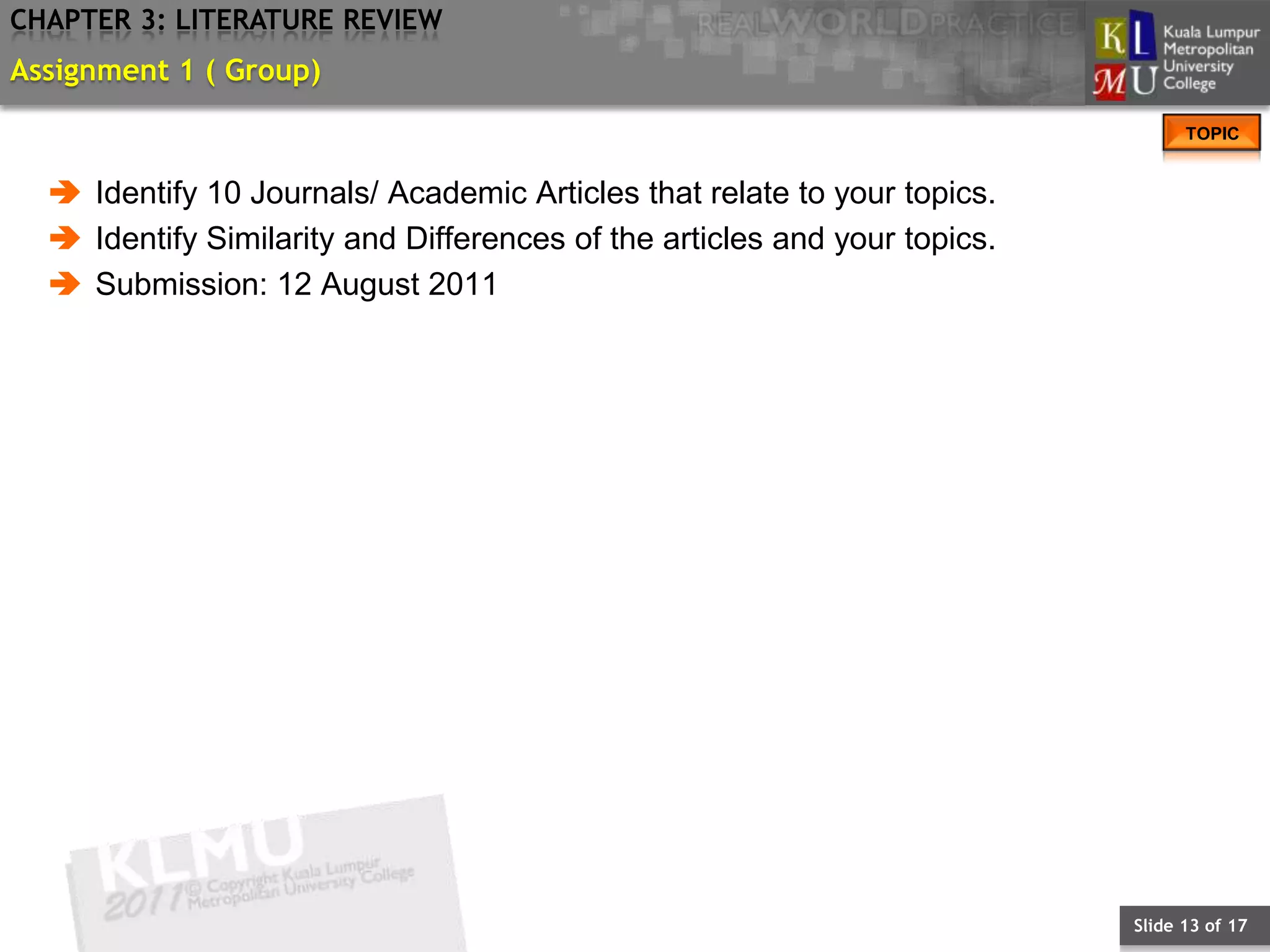 CHAPTER 3: LITERATURE REVIEW
Assignment 1 ( Group)
                                                                                 TOPIC


   Identify 10 Journals/ Academic Articles that relate to your topics.
   Identify Similarity and Differences of the articles and your topics.
   Submission: 12 August 2011




                                                                           Slide 13 of 17
 