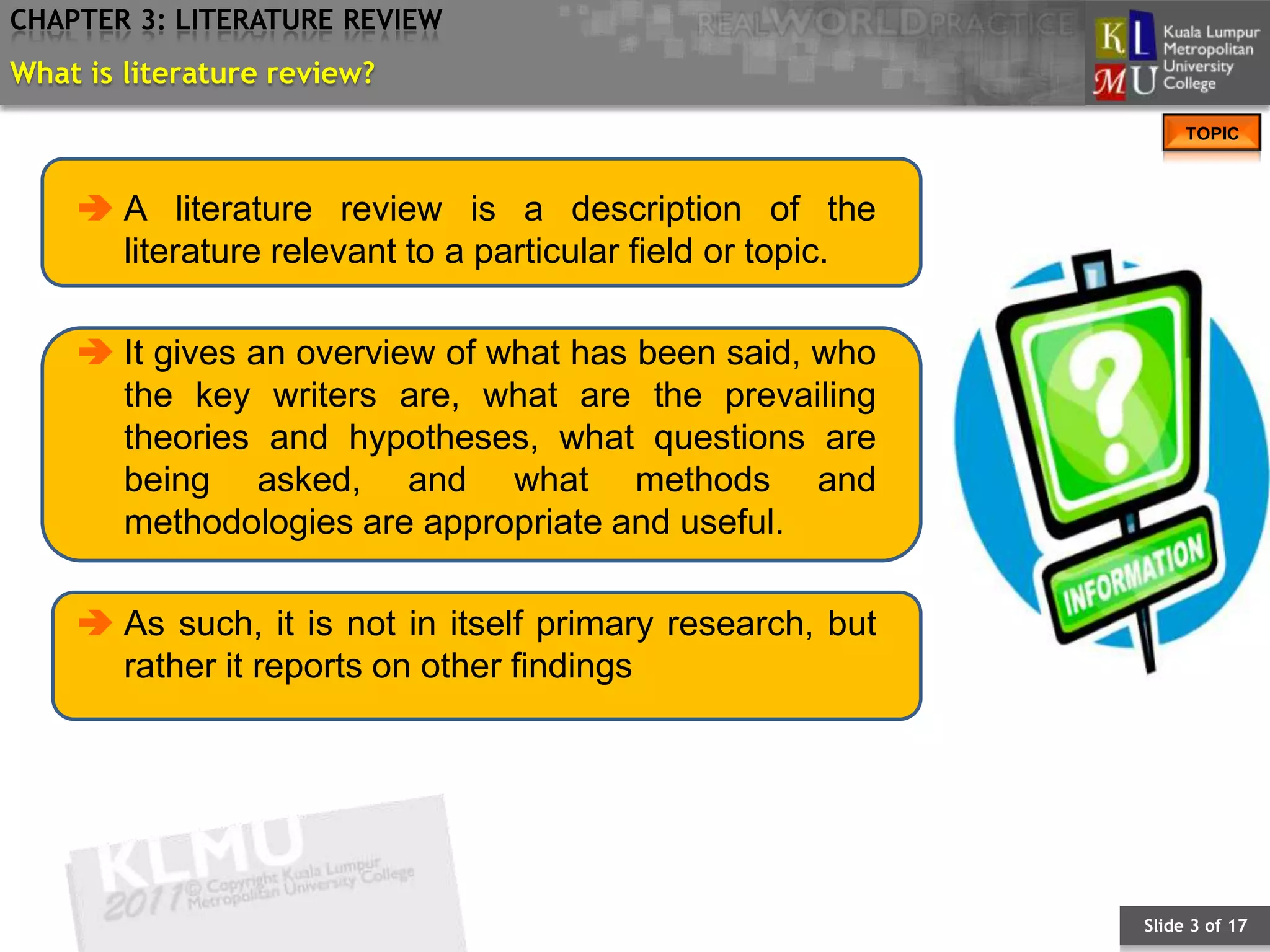 CHAPTER 3: LITERATURE REVIEW
What is literature review?
                                                                 TOPIC



     A literature review is a description of the
      literature relevant to a particular field or topic.

     It gives an overview of what has been said, who
      the key writers are, what are the prevailing
      theories and hypotheses, what questions are
      being asked, and what methods and
      methodologies are appropriate and useful.

     As such, it is not in itself primary research, but
      rather it reports on other findings




                                                            Slide 3 of 17
 