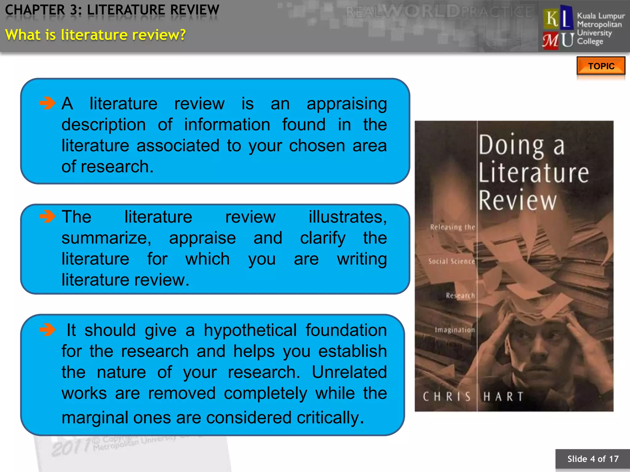 CHAPTER 3: LITERATURE REVIEW
What is literature review?
                                                       TOPIC



     A literature review is an appraising
      description of information found in the
      literature associated to your chosen area
      of research.

     The      literature review illustrates,
      summarize, appraise and clarify the
      literature for which you are writing
      literature review.

     It should give a hypothetical foundation
     for the research and helps you establish
     the nature of your research. Unrelated
     works are removed completely while the
     marginal ones are considered critically.

                                                  Slide 4 of 17
 