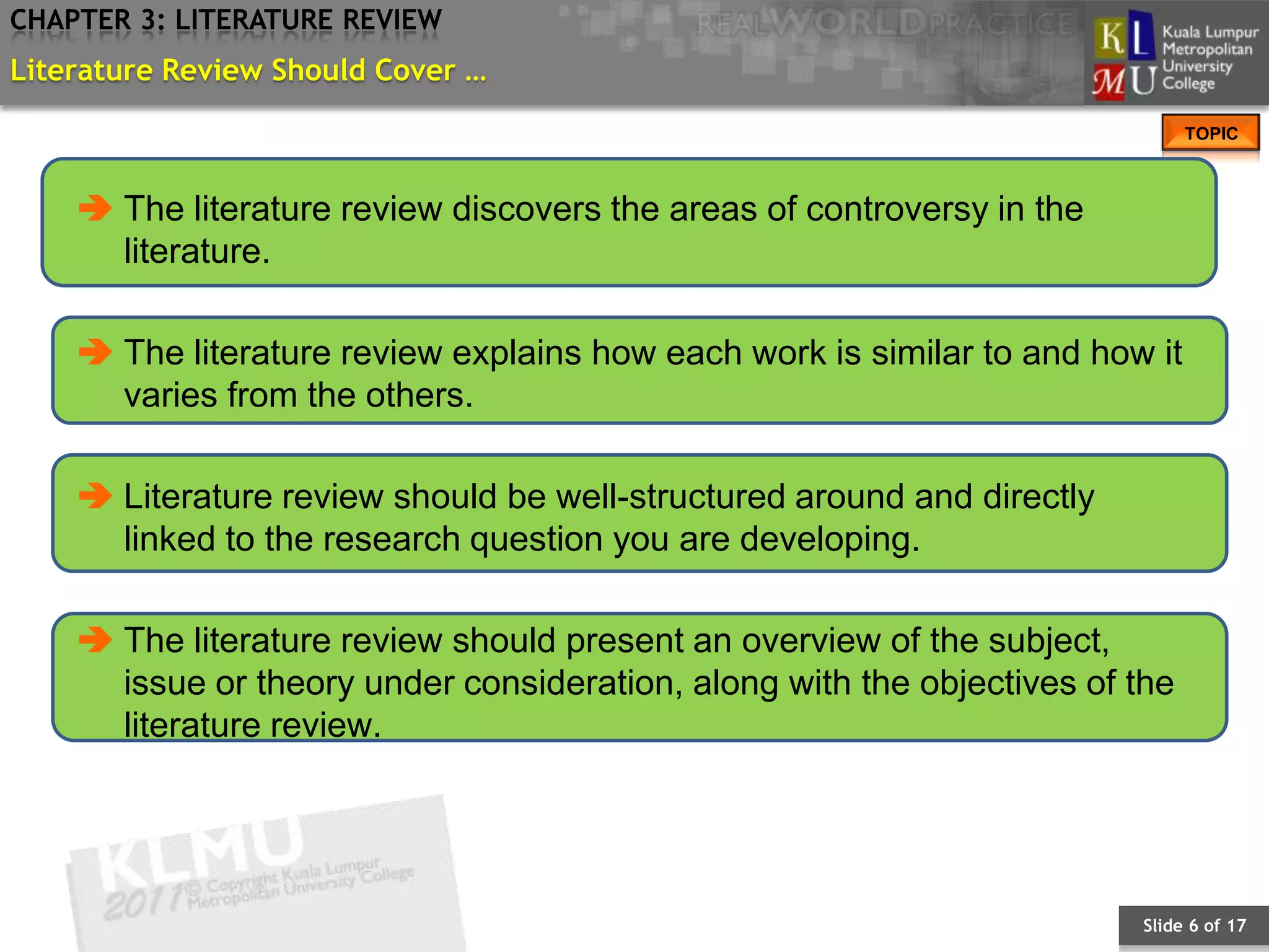 CHAPTER 3: LITERATURE REVIEW
Literature Review Should Cover …
                                                                              TOPIC



     The literature review discovers the areas of controversy in the
      literature.

     The literature review explains how each work is similar to and how it
      varies from the others.

     Literature review should be well-structured around and directly
      linked to the research question you are developing.

     The literature review should present an overview of the subject,
      issue or theory under consideration, along with the objectives of the
      literature review.




                                                                        Slide 6 of 17
 