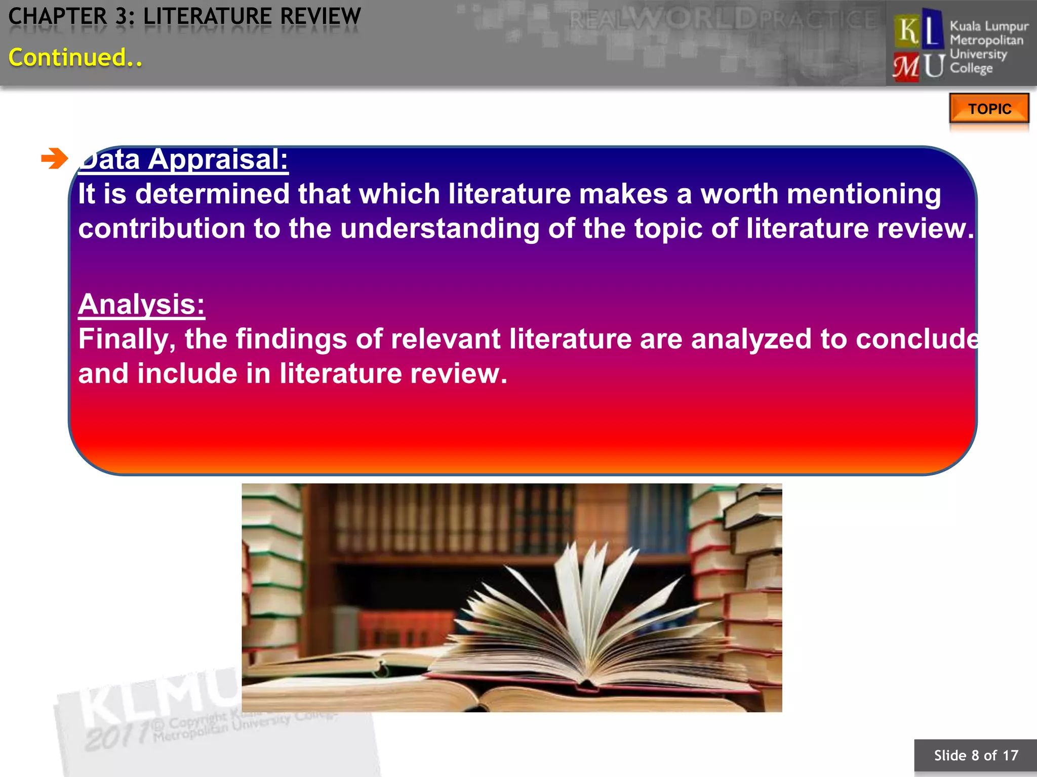 CHAPTER 3: LITERATURE REVIEW
Continued..
                                                                           TOPIC


   Data Appraisal:
    It is determined that which literature makes a worth mentioning
    contribution to the understanding of the topic of literature review.

     Analysis:
     Finally, the findings of relevant literature are analyzed to conclude
     and include in literature review.




                                                                      Slide 8 of 17
 