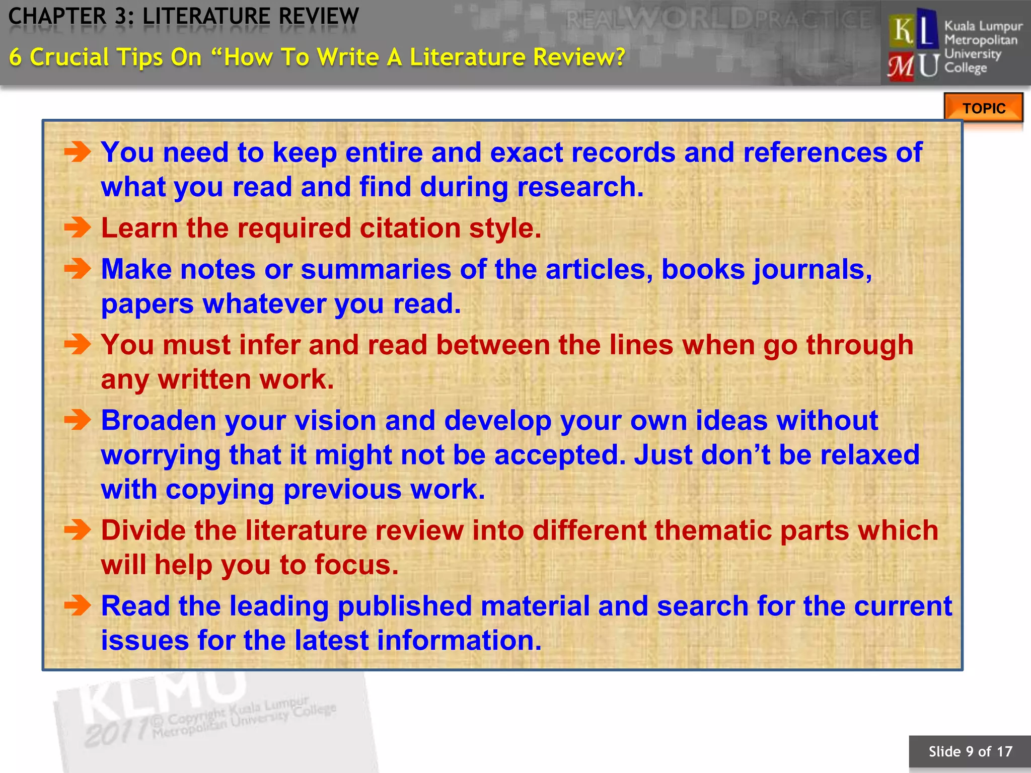 CHAPTER 3: LITERATURE REVIEW
6 Crucial Tips On “How To Write A Literature Review?
                                                                         TOPIC


     You need to keep entire and exact records and references of
      what you read and find during research.
     Learn the required citation style.
     Make notes or summaries of the articles, books journals,
      papers whatever you read.
     You must infer and read between the lines when go through
      any written work.
     Broaden your vision and develop your own ideas without
      worrying that it might not be accepted. Just don’t be relaxed
      with copying previous work.
     Divide the literature review into different thematic parts which
      will help you to focus.
     Read the leading published material and search for the current
      issues for the latest information.


                                                                    Slide 9 of 17
 