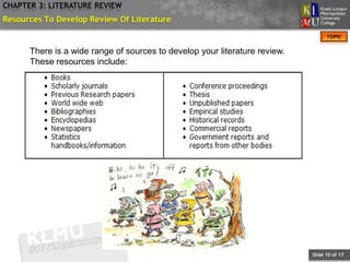 CHAPTER 3: LITERATURE REVIEW
Resources To Develop Review Of Literature
                                                                                  TOPIC


      There is a wide range of sources to develop your literature review.
      These resources include:




                                                                            Slide 10 of 17
 