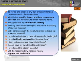 CHAPTER 3: LITERATURE REVIEW
Literature Review Revision
                                                                     TOPIC


     To revise and check of any flaw or lack in literature
      review answer to these questions:
     What is the specific thesis, problem, or research
      question that my literature review helps to define?
     How good was my information seeking?
     Was my search wide enough to ensure the availability
      of relevant material?
     Did I narrow enough the literature review to leave out
      irrelevant material?
     Have I used suitable number of sources for the length?
     Have I critically analyzed the literature I use?
     Hive I just summarized the material I read?
     Does it have my own thoughts and insight?
     Have I used the citation properly?
     Will the reader find my literature review
      appropriate, and useful?

                                                               Slide 11 of 17
 