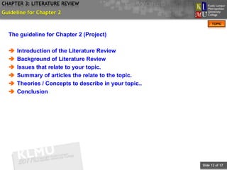CHAPTER 3: LITERATURE REVIEW
Guideline for Chapter 2
                                                              TOPIC


  The guideline for Chapter 2 (Project)

     Introduction of the Literature Review
     Background of Literature Review
     Issues that relate to your topic.
     Summary of articles the relate to the topic.
     Theories / Concepts to describe in your topic..
     Conclusion




                                                        Slide 12 of 17
 