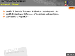 CHAPTER 3: LITERATURE REVIEW
Assignment 1 ( Group)
                                                                                 TOPIC


   Identify 10 Journals/ Academic Articles that relate to your topics.
   Identify Similarity and Differences of the articles and your topics.
   Submission: 12 August 2011




                                                                           Slide 13 of 17
 