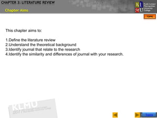 CHAPTER 3: LITERATURE REVIEW

  Chapter Aims
                                                                                  TOPIC




  This chapter aims to:

  1.Define the literature review
  2.Understand the theoretical background
  3.Identify journal that relate to the research
  4.Identify the similarity and differences of journal with your research.




                                                                             Slide 2 of 17
                                                                                 Topics
 