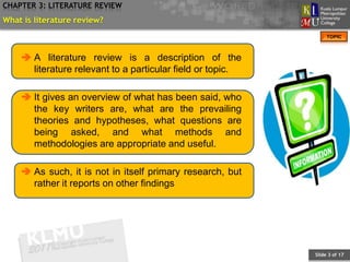 CHAPTER 3: LITERATURE REVIEW
What is literature review?
                                                                 TOPIC



     A literature review is a description of the
      literature relevant to a particular field or topic.

     It gives an overview of what has been said, who
      the key writers are, what are the prevailing
      theories and hypotheses, what questions are
      being asked, and what methods and
      methodologies are appropriate and useful.

     As such, it is not in itself primary research, but
      rather it reports on other findings




                                                            Slide 3 of 17
 