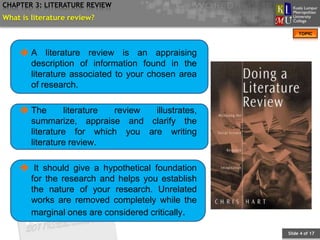 CHAPTER 3: LITERATURE REVIEW
What is literature review?
                                                       TOPIC



     A literature review is an appraising
      description of information found in the
      literature associated to your chosen area
      of research.

     The      literature review illustrates,
      summarize, appraise and clarify the
      literature for which you are writing
      literature review.

     It should give a hypothetical foundation
     for the research and helps you establish
     the nature of your research. Unrelated
     works are removed completely while the
     marginal ones are considered critically.

                                                  Slide 4 of 17
 