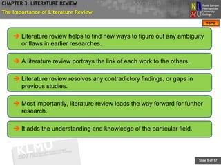 CHAPTER 3: LITERATURE REVIEW
The Importance of Literature Review
                                                                               TOPIC



     Literature review helps to find new ways to figure out any ambiguity
      or flaws in earlier researches.

     A literature review portrays the link of each work to the others.

     Literature review resolves any contradictory findings, or gaps in
      previous studies.

     Most importantly, literature review leads the way forward for further
      research.

     It adds the understanding and knowledge of the particular field.




                                                                          Slide 5 of 17
 