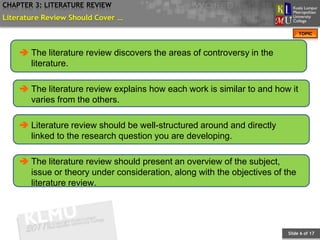 CHAPTER 3: LITERATURE REVIEW
Literature Review Should Cover …
                                                                              TOPIC



     The literature review discovers the areas of controversy in the
      literature.

     The literature review explains how each work is similar to and how it
      varies from the others.

     Literature review should be well-structured around and directly
      linked to the research question you are developing.

     The literature review should present an overview of the subject,
      issue or theory under consideration, along with the objectives of the
      literature review.




                                                                        Slide 6 of 17
 