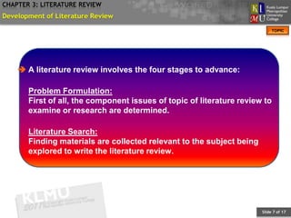 CHAPTER 3: LITERATURE REVIEW
Development of Literature Review
                                                                            TOPIC




     A literature review involves the four stages to advance:

       Problem Formulation:
       First of all, the component issues of topic of literature review to
       examine or research are determined.

       Literature Search:
       Finding materials are collected relevant to the subject being
       explored to write the literature review.




                                                                       Slide 7 of 17
 