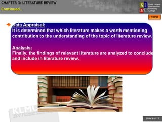 CHAPTER 3: LITERATURE REVIEW
Continued..
                                                                           TOPIC


   Data Appraisal:
    It is determined that which literature makes a worth mentioning
    contribution to the understanding of the topic of literature review.

     Analysis:
     Finally, the findings of relevant literature are analyzed to conclude
     and include in literature review.




                                                                      Slide 8 of 17
 