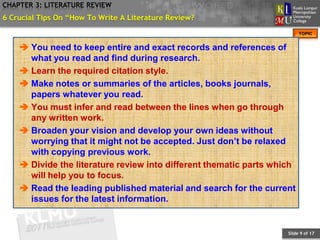 CHAPTER 3: LITERATURE REVIEW
6 Crucial Tips On “How To Write A Literature Review?
                                                                         TOPIC


     You need to keep entire and exact records and references of
      what you read and find during research.
     Learn the required citation style.
     Make notes or summaries of the articles, books journals,
      papers whatever you read.
     You must infer and read between the lines when go through
      any written work.
     Broaden your vision and develop your own ideas without
      worrying that it might not be accepted. Just don’t be relaxed
      with copying previous work.
     Divide the literature review into different thematic parts which
      will help you to focus.
     Read the leading published material and search for the current
      issues for the latest information.


                                                                    Slide 9 of 17
 