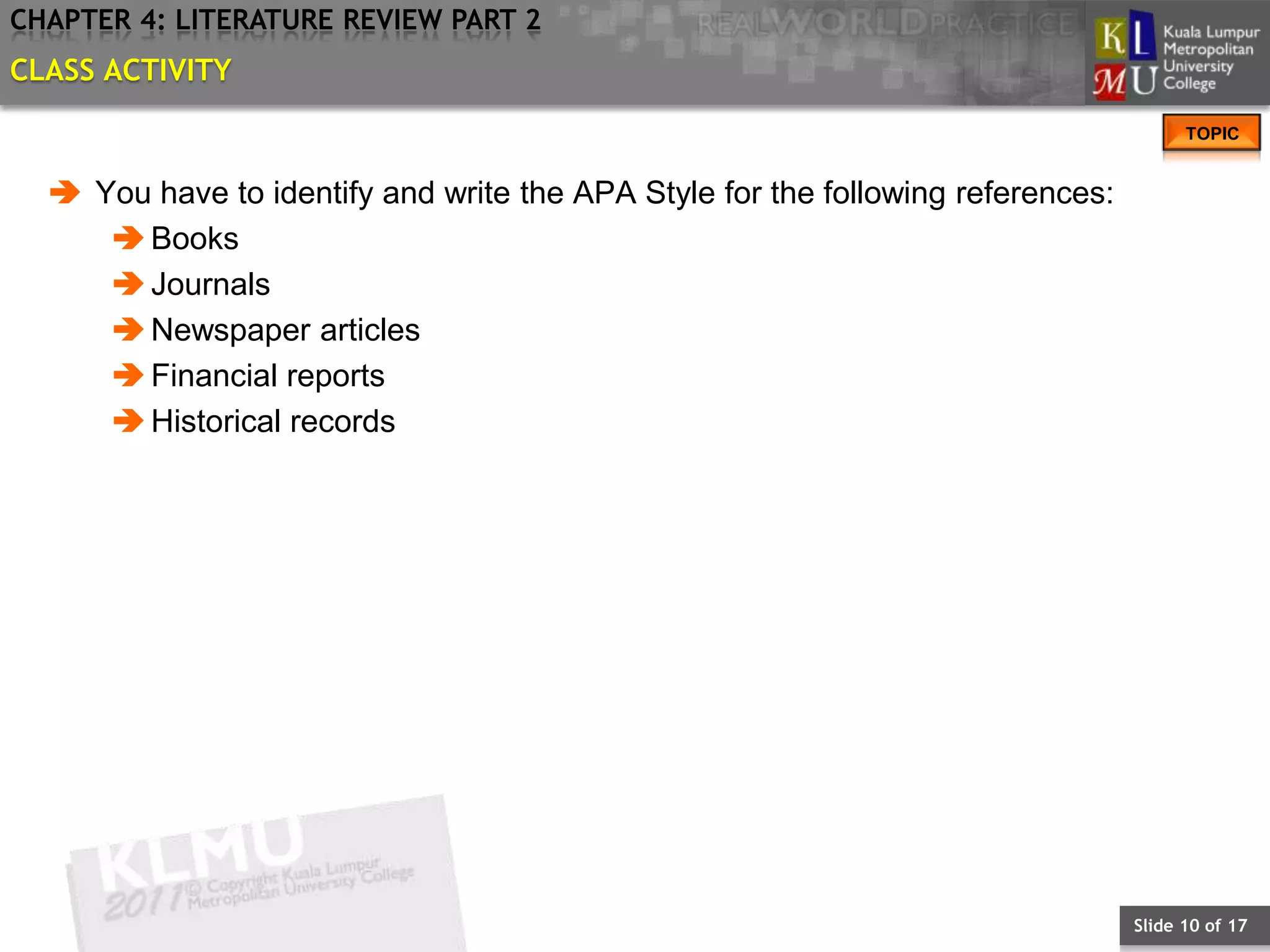 CHAPTER 4: LITERATURE REVIEW PART 2
CLASS ACTIVITY
                                                                                       TOPIC


   You have to identify and write the APA Style for the following references:
      Books
      Journals
      Newspaper articles
      Financial reports
      Historical records




                                                                                 Slide 10 of 17
 