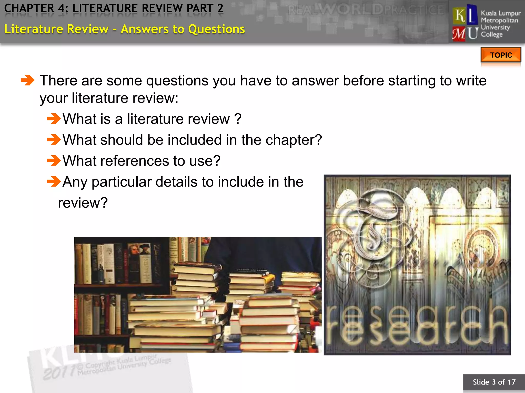 CHAPTER 4: LITERATURE REVIEW PART 2
Literature Review – Answers to Questions
                                                                           TOPIC


   There are some questions you have to answer before starting to write
    your literature review:
     What is a literature review ?
     What should be included in the chapter?
     What references to use?
     Any particular details to include in the
      review?




                                                                     Slide 3 of 17
 