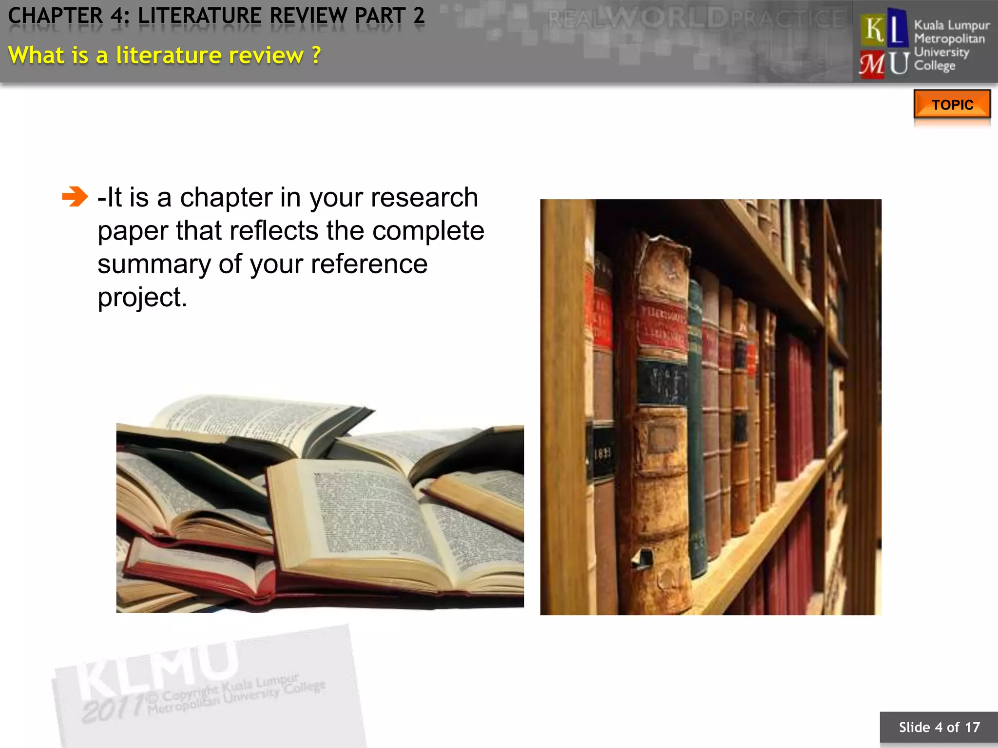 CHAPTER 4: LITERATURE REVIEW PART 2
What is a literature review ?
                                               TOPIC




     -It is a chapter in your research
      paper that reflects the complete
      summary of your reference
      project.




                                          Slide 4 of 17
 