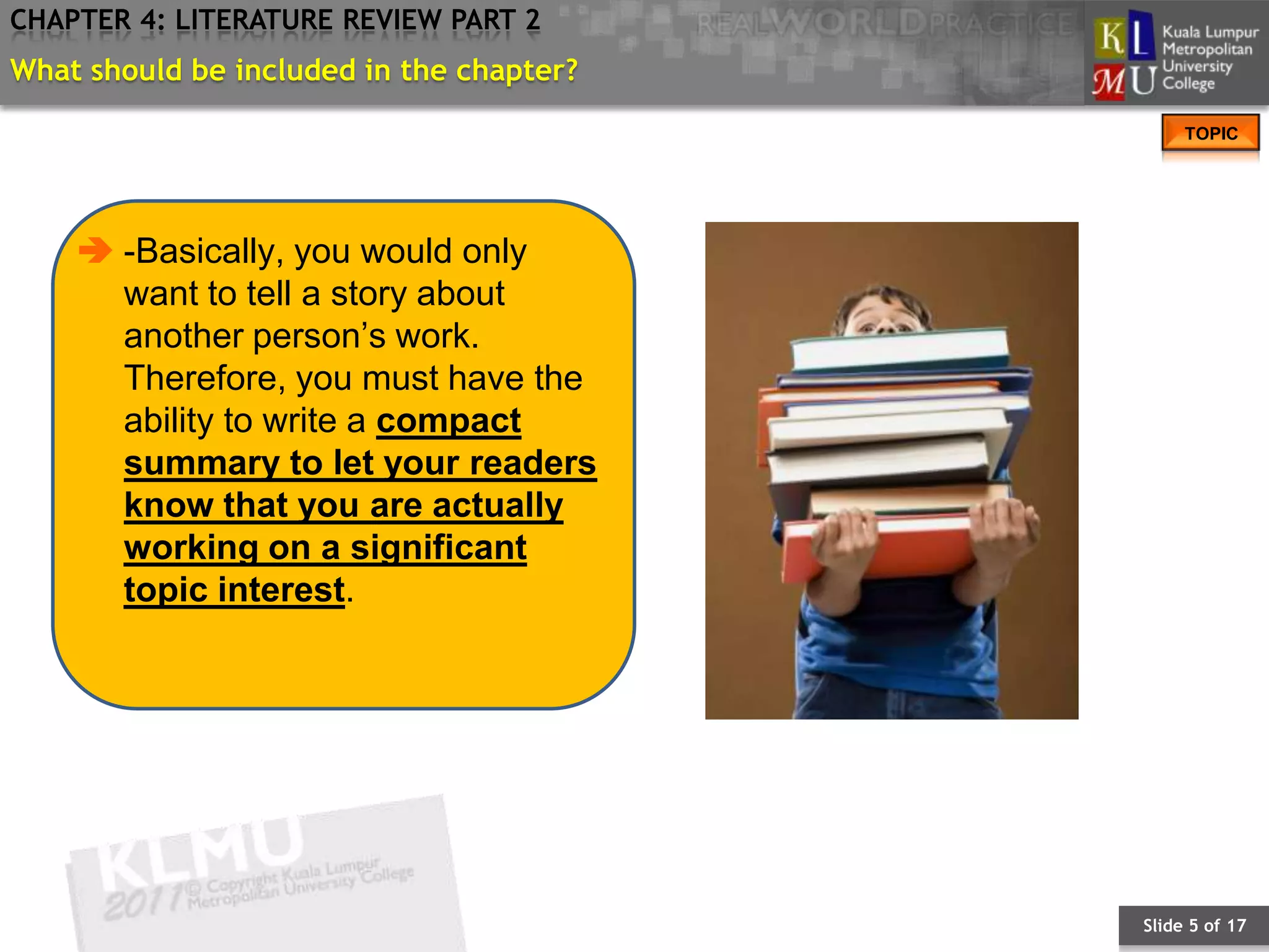 CHAPTER 4: LITERATURE REVIEW PART 2
What should be included in the chapter?
                                               TOPIC




     -Basically, you would only
      want to tell a story about
      another person’s work.
      Therefore, you must have the
      ability to write a compact
      summary to let your readers
      know that you are actually
      working on a significant
      topic interest.




                                          Slide 5 of 17
 