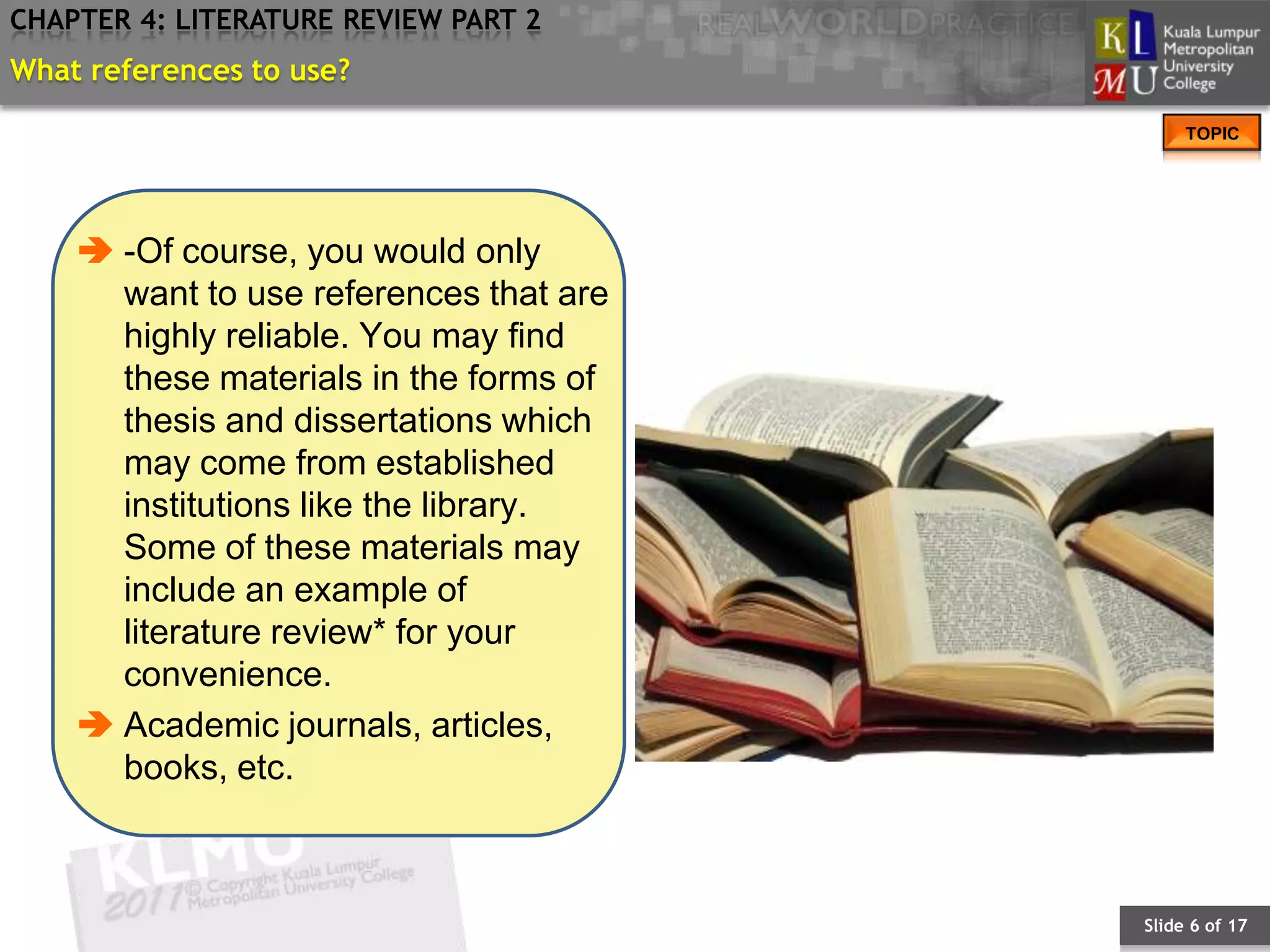 CHAPTER 4: LITERATURE REVIEW PART 2
What references to use?
                                             TOPIC




     -Of course, you would only
      want to use references that are
      highly reliable. You may find
      these materials in the forms of
      thesis and dissertations which
      may come from established
      institutions like the library.
      Some of these materials may
      include an example of
      literature review* for your
      convenience.
     Academic journals, articles,
      books, etc.



                                        Slide 6 of 17
 
