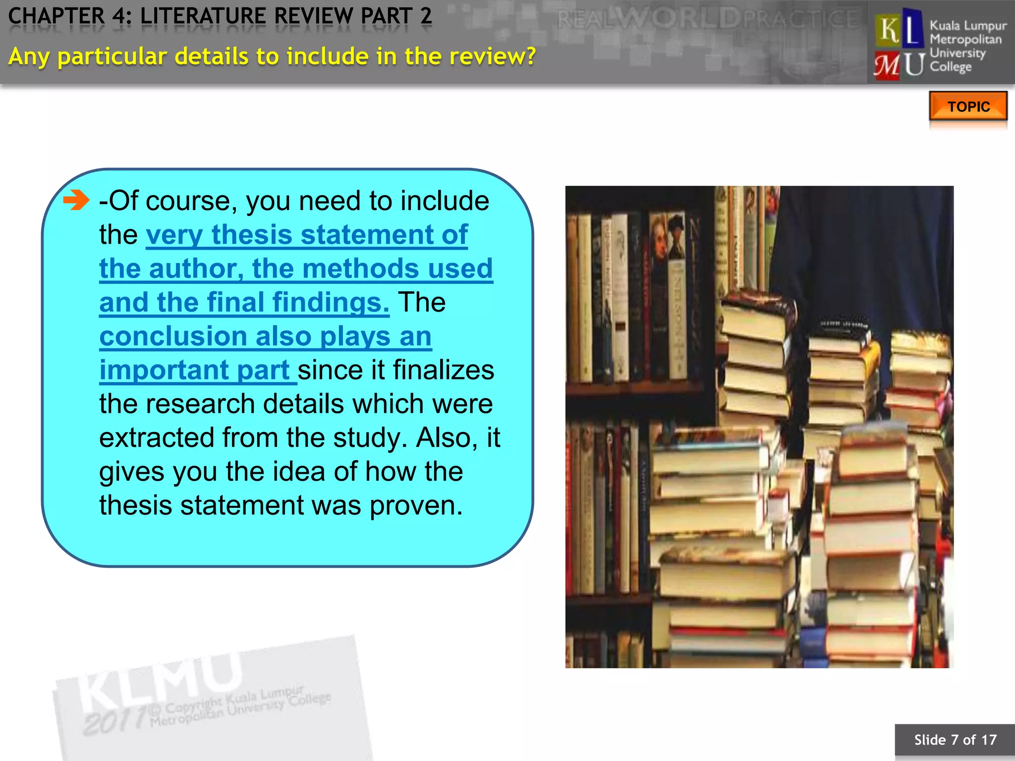 CHAPTER 4: LITERATURE REVIEW PART 2
Any particular details to include in the review?
                                                        TOPIC




     -Of course, you need to include
      the very thesis statement of
      the author, the methods used
      and the final findings. The
      conclusion also plays an
      important part since it finalizes
      the research details which were
      extracted from the study. Also, it
      gives you the idea of how the
      thesis statement was proven.




                                                   Slide 7 of 17
 