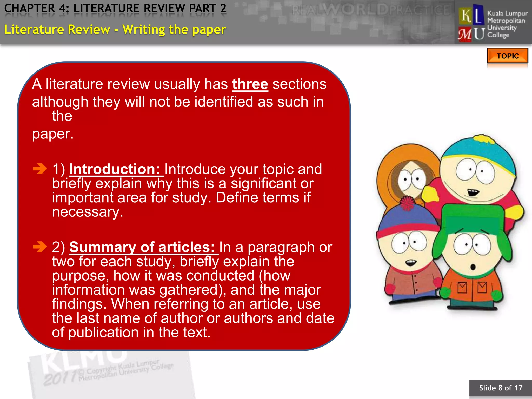 CHAPTER 4: LITERATURE REVIEW PART 2
Literature Review - Writing the paper
                                                           TOPIC



    A literature review usually has three sections
    although they will not be identified as such in
        the
    paper.

     1) Introduction: Introduce your topic and
      briefly explain why this is a significant or
      important area for study. Define terms if
      necessary.

     2) Summary of articles: In a paragraph or
      two for each study, briefly explain the
      purpose, how it was conducted (how
      information was gathered), and the major
      findings. When referring to an article, use
      the last name of author or authors and date
      of publication in the text.


                                                      Slide 8 of 17
 