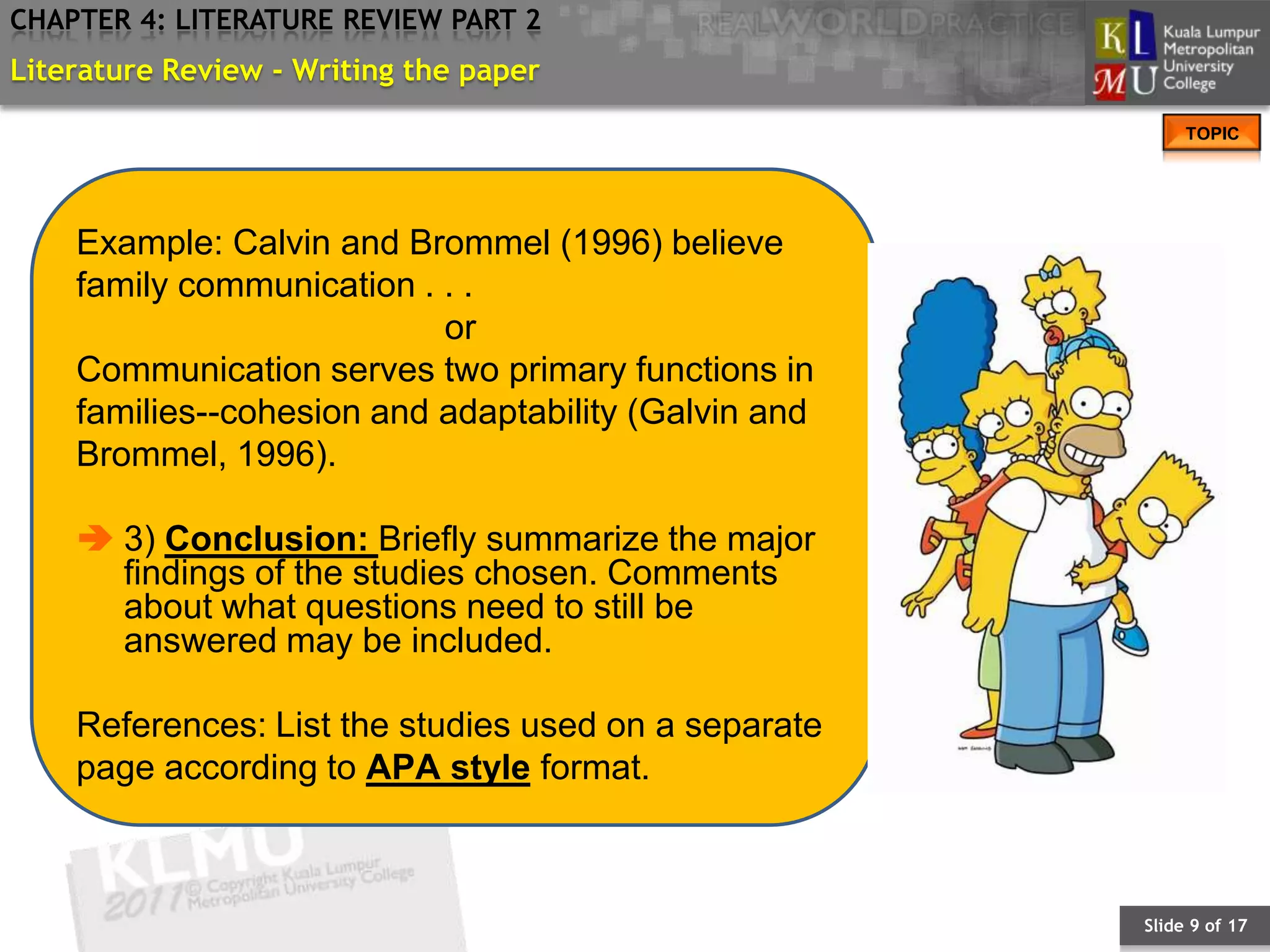 CHAPTER 4: LITERATURE REVIEW PART 2
Literature Review - Writing the paper
                                                           TOPIC




    Example: Calvin and Brommel (1996) believe
    family communication . . .
                           or
    Communication serves two primary functions in
    families--cohesion and adaptability (Galvin and
    Brommel, 1996).

     3) Conclusion: Briefly summarize the major
      findings of the studies chosen. Comments
      about what questions need to still be
      answered may be included.

    References: List the studies used on a separate
    page according to APA style format.



                                                      Slide 9 of 17
 