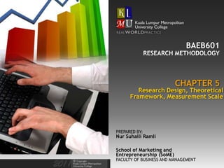 BAEB601
               RESEARCH METHODOLOGY



                          CHAPTER 5
         Research Design, Theoretical
      Framework, Measurement Scale




PREPARED BY:
Nur Suhaili Ramli

School of Marketing and
Entrepreneurship (SoME)
FACULTY OF BUSINESS AND MANAGEMENT
 
