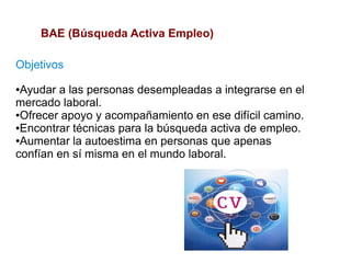 BAE (Búsqueda Activa Empleo)

Objetivos
●Ayudar a las personas desempleadas a integrarse en el
mercado laboral.
●Ofrecer apoyo y acompañamiento en ese difícil camino.

●Encontrar técnicas para la búsqueda activa de empleo.

●Aumentar la autoestima en personas que apenas

confían en sí misma en el mundo laboral.
 