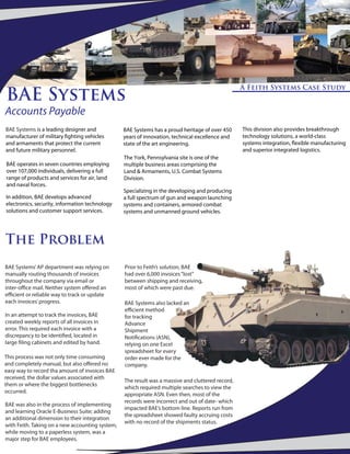 BAE Systems
                                                                                                  A Feith Systems Case Study


Accounts Payable
BAE Systems is a leading designer and            BAE Systems has a proud heritage of over 450     This division also provides breakthrough
manufacturer of military ghting vehicles         years of innovation, technical excellence and    technology solutions, a world-class
and armaments that protect the current           state of the art engineering.                    systems integration, exible manufacturing
and future military personnel.                                                                    and superior integrated logistics.
                                                 The York, Pennsylvania site is one of the
BAE operates in seven countries employing        multiple business areas comprising the
over 107,000 individuals, delivering a full      Land & Armaments, U.S. Combat Systems
range of products and services for air, land     Division.
and naval forces.
                                                 Specializing in the developing and producing
In addition, BAE develops advanced               a full spectrum of gun and weapon launching
electronics, security, information technology    systems and containers, armored combat
solutions and customer support services.         systems and unmanned ground vehicles.




The Problem
BAE Systems’ AP department was relying on        Prior to Feith’s solution, BAE
manually routing thousands of invoices           had over 6,000 invoices “lost”
throughout the company via email or              between shipping and receiving,
inter-o ce mail. Neither system o ered an        most of which were past due.
e cient or reliable way to track or update
each invoices’ progress.                         BAE Systems also lacked an
                                                 e cient method
In an attempt to track the invoices, BAE         for tracking
created weekly reports of all invoices in        Advance
error. This required each invoice with a         Shipment
discrepancy to be identi ed, located in          Noti cations (ASN),
large ling cabinets and edited by hand.          relying on one Excel
                                                 spreadsheet for every
This process was not only time consuming         order ever made for the
and completely manual, but also o ered no        company.
easy way to record tha amount of invoices BAE
received, the dollar values associated with
                                                 The result was a massive and cluttered record,
them or where the biggest bottlenecks
                                                 which required multiple searches to view the
occurred.
                                                 appropriate ASN. Even then, most of the
                                                 records were incorrect and out of date- which
BAE was also in the process of implementing
                                                 impacted BAE’s bottom line. Reports run from
and learning Oracle E-Business Suite; adding
                                                 the spreadsheet showed faulty accruing costs
an additional dimension to their integration
                                                 with no record of the shipments status.
with Feith. Taking on a new accounting system,
while moving to a paperless system, was a
major step for BAE employees.
 