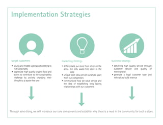 • young and middle-aged adults seeking to
live sustainably
• appreciate high quality organic food and
wants to contribute to the sustainability
challenge by actively changing their
lifestyle to a waste-free one
• differentiate our store from others in the
area - the only waste-free store in the
state
• unique store idea will set ourselves apart
from our competitors
• communicate how we value service and
the idea of establishing long lasting
relationships with our customers
• delivering high quality service through
customer service and quality of
merchandise
• generate a loyal customer base and
referrals to build revenue
 