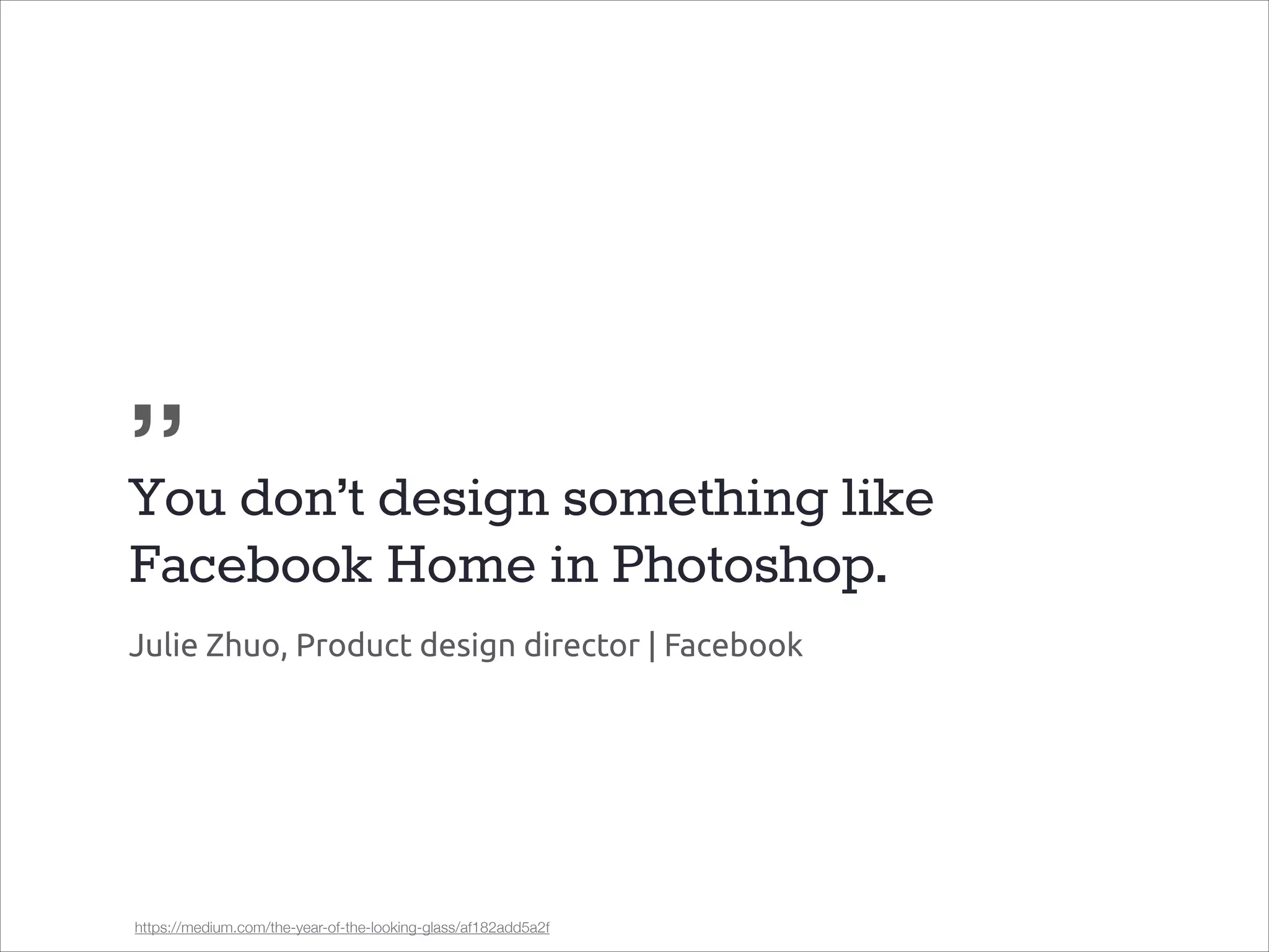„
You don’t design something like
Facebook Home in Photoshop.
Julie Zhuo, Product design director | Facebook

https://medium.com/the-year-of-the-looking-glass/af182add5a2f

 