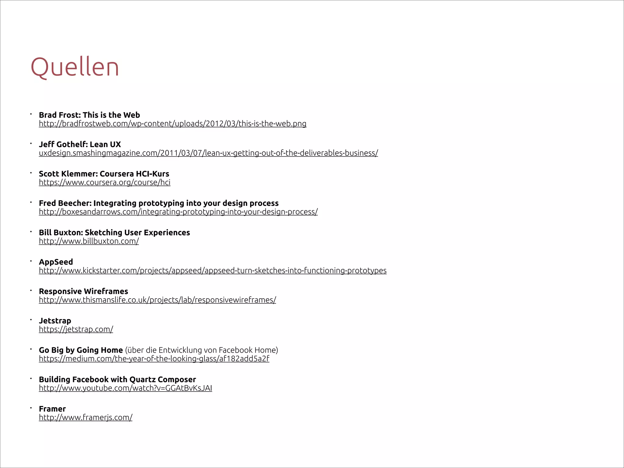 Quellen
•

Brad Frost: This is the Web 
http://bradfrostweb.com/wp-content/uploads/2012/03/this-is-the-web.png

•

Jeff Gothelf: Lean UX 
uxdesign.smashingmagazine.com/2011/03/07/lean-ux-getting-out-of-the-deliverables-business/

•

Scott Klemmer: Coursera HCI-Kurs 
https://www.coursera.org/course/hci

•

Fred Beecher: Integrating prototyping into your design process 
http://boxesandarrows.com/integrating-prototyping-into-your-design-process/

•

Bill Buxton: Sketching User Experiences 
http://www.billbuxton.com/

•

AppSeed 
http://www.kickstarter.com/projects/appseed/appseed-turn-sketches-into-functioning-prototypes

•

Responsive Wireframes 
http://www.thismanslife.co.uk/projects/lab/responsivewireframes/

•

Jetstrap 
https://jetstrap.com/

•

Go Big by Going Home (über die Entwicklung von Facebook Home) 
https://medium.com/the-year-of-the-looking-glass/af182add5a2f

•

Building Facebook with Quartz Composer 
http://www.youtube.com/watch?v=GGAtBvKsJAI

•

Framer  
http://www.framerjs.com/

 