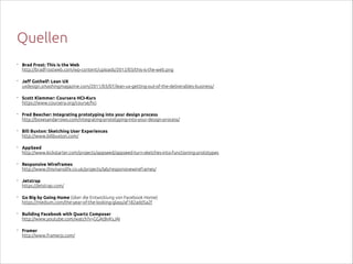 Quellen
•

Brad Frost: This is the Web 
http://bradfrostweb.com/wp-content/uploads/2012/03/this-is-the-web.png

•

Jeff Gothelf: Lean UX 
uxdesign.smashingmagazine.com/2011/03/07/lean-ux-getting-out-of-the-deliverables-business/

•

Scott Klemmer: Coursera HCI-Kurs 
https://www.coursera.org/course/hci

•

Fred Beecher: Integrating prototyping into your design process 
http://boxesandarrows.com/integrating-prototyping-into-your-design-process/

•

Bill Buxton: Sketching User Experiences 
http://www.billbuxton.com/

•

AppSeed 
http://www.kickstarter.com/projects/appseed/appseed-turn-sketches-into-functioning-prototypes

•

Responsive Wireframes 
http://www.thismanslife.co.uk/projects/lab/responsivewireframes/

•

Jetstrap 
https://jetstrap.com/

•

Go Big by Going Home (über die Entwicklung von Facebook Home) 
https://medium.com/the-year-of-the-looking-glass/af182add5a2f

•

Building Facebook with Quartz Composer 
http://www.youtube.com/watch?v=GGAtBvKsJAI

•

Framer  
http://www.framerjs.com/

 