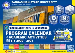 PANGASINAN STATE UNIVERSITY
PROGRAM CALENDAR
ACADEMIC ACTIVITIES
S.Y 2020 – 2021
www.psuecon.neolms.com
BACHELOR OF ARTS IN ECONOMICS
SEPTEMBER 2020
M T W T F S S
1 2 3 4 5 6
7 8 9 10 11 12 13
14 15 16 17 18 19 20
21 22 23 24 25 26 27
28 29 30
OCTOBER 2020
M T W T F S S
1 2 3 4
5 6 7 8 9 10 11
12 13 14 15 16 17 18
19 20 21 22 23 24 25
26 27 28 29 30 31
NOVEMBER 2020
M T W T F S S
1
2 3 4 5 6 7 8
9 10 11 12 13 14 15
16 17 18 19 20 21 22
23 24 25 26 27 28 29
30
DECEMBER 2020
M T W T F S S
1 2 3 4 5 6
7 8 9 10 11 12 13
14 15 16 17 18 19 20
21 22 23 24 25 26 27
28 29 30 31
JANUARY 2021
M T W T F S S
1 2 3
4 5 6 7 8 9 10
11 12 13 14 15 16 17
18 19 20 21 22 23 24
25 26 27 28 29 30 31
FEBRUARY 2021
M T W T F S S
1 2 3 4 5 6 7
8 9 10 11 12 13 14
15 16 17 18 19 20 21
22 23 24 25 26 27 28
MARCH 2021
M T W T F S S
1 2 3 4 5 6 7
8 9 10 11 12 13 14
15 16 17 18 19 20 21
22 23 24 25 26 27 28
29 30 31
APRIL 2021
M T W T F S S
1 2 3 4
5 6 7 8 9 10 11
12 13 14 15 16 17 18
19 20 21 22 23 24 25
26 27 28 29 30
MAY 2021
M T W T F S S
1 2
3 4 5 6 7 8 9
10 11 12 13 14 15 16
17 18 19 20 21 22 23
24 25 26 27 28 29 30
31
JUNE 2021
M T W T F S S
1 2 3 4 5 6
7 8 9 10 11 12 13
14 15 16 17 18 19 20
21 22 23 24 25 26 27
28 29 30
JULY 2021
M T W T F S S
1 2 3 4
5 6 7 8 9 10 11
12 13 14 15 16 17 18
19 20 21 22 23 24 25
26 27 28 29 30 31
AUGUST 2021
M T W T F S S
1
2 3 4 5 6 7 8
9 10 11 12 13 14 15
16 17 18 19 20 21 22
23 24 25 26 27 28 29
30 31
PSU
E C
O N
EFFECTIVE COMPETENT
OPTIMISTIC NOTEWORTHY
 