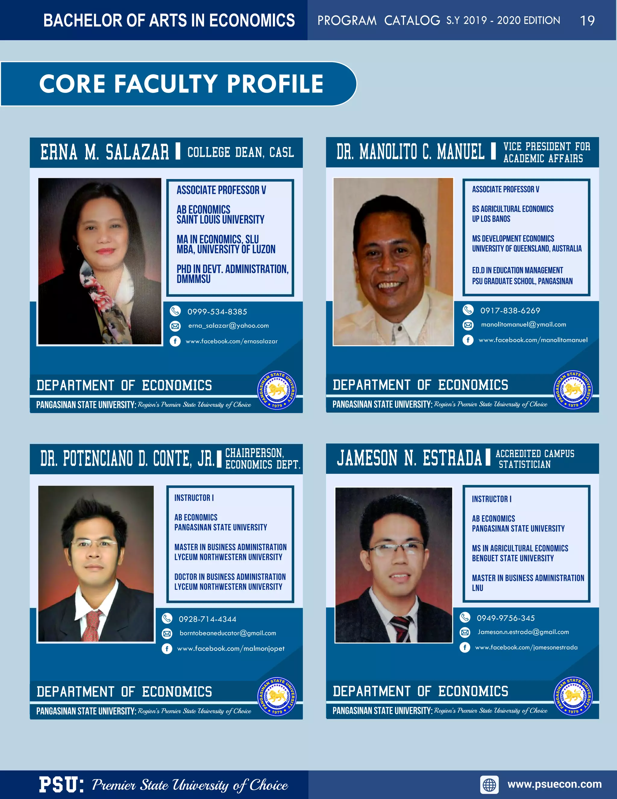 PSU: Premier State University of Choice www.psuecon.com
CORE FACULTY PROFILE
ERNA M. SALAZAR
Associate Professor V
AB Economics
Saint Louis University
MA in Economics, SLU
MBA, University of Luzon
PhD in Devt. Administration,
DMMMSU
COLLEGE DEAN, CASL
Department of ECONOMICS
PANGASINAN STATE UNIVERSITY: Region’s Premier State University of Choice
0999-534-8385
erna_salazar@yahoo.com
www.facebook.com/ernasalazar
DR. MANOLITO c. MANUEL VICE PRESIDENT FOR
Department of ECONOMICS
PANGASINAN STATE UNIVERSITY: Region’s Premier State University of Choice
0917-838-6269
manolitomanuel@ymail.com
www.facebook.com/manolitomanuel
ASSOCIATE PROFESSOR V
BS Agricultural Economics
UP Los Banos
MS Development Economics
University of Queensland, Australia
Ed.D in Education Management
PSU Graduate School, PANGASINAN
ACADEMIC AFFAIRS
DR. POTENCIANO D. CONTE, JR. CHAIRPERSON,
Department of ECONOMICS
PANGASINAN STATE UNIVERSITY: Region’s Premier State University of Choice
0928-714-4344
borntobeaneducator@gmail.com
www.facebook.com/malmonjopet
JAMESON N. ESTRADA
Department of ECONOMICS
PANGASINAN STATE UNIVERSITY: Region’s Premier State University of Choice
0949-9756-345
Jameson.n.estrada@gmail.com
www.facebook.com/jamesonestrada
ACCREDITED CAMPUS
STATISTICIANECONOMICS DEPT.
BACHELOR OF ARTS IN ECONOMICS PROGRAM CATALOG S.Y 2019 - 2020 EDITION 19
 