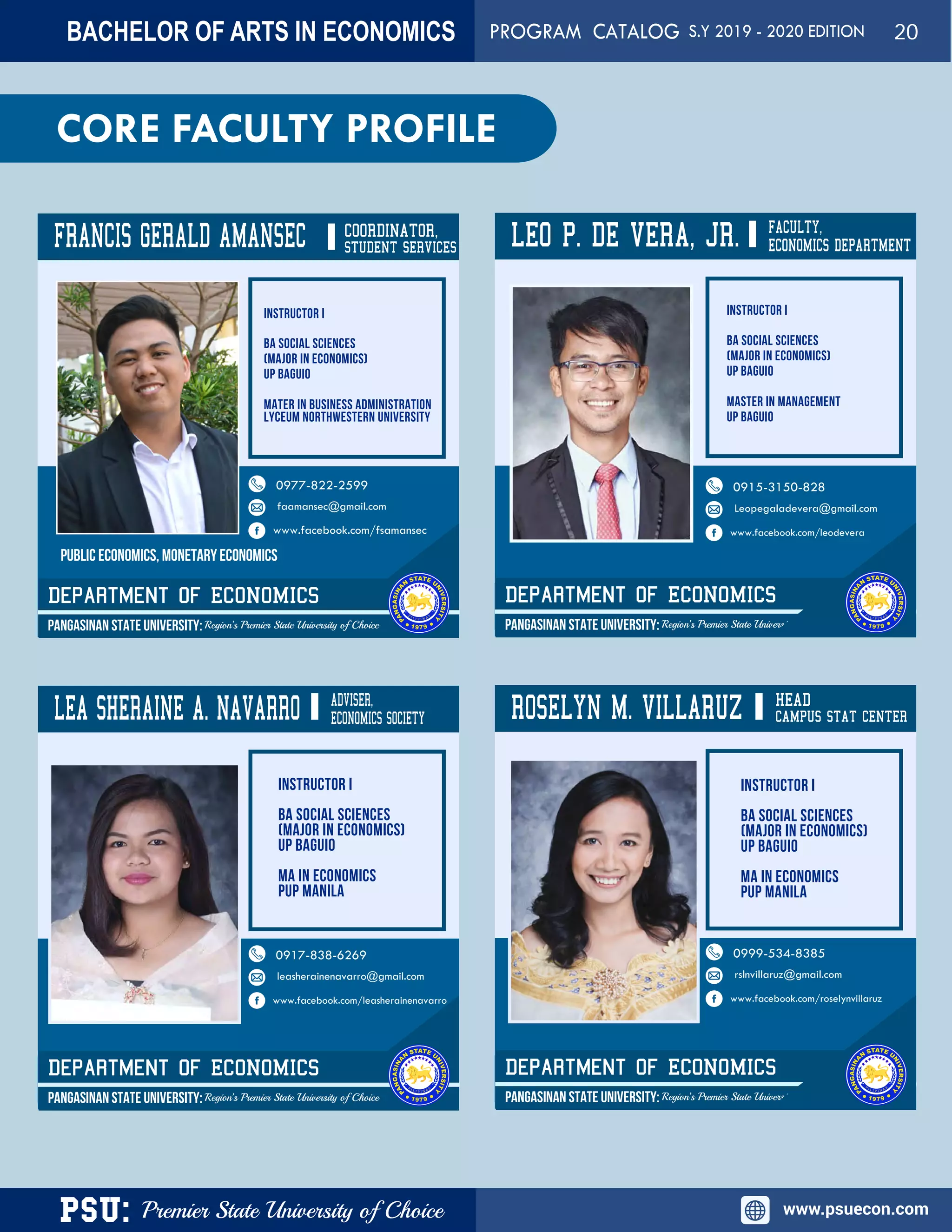 PSU: Premier State University of Choice www.psuecon.com
CORE FACULTY PROFILE
FRANCIS GERALD AMANSEC COORDINATOR,
Department of ECONOMICS
PANGASINAN STATE UNIVERSITY: Region’s Premier State University of Choice
0977-822-2599
faamansec@gmail.com
www.facebook.com/fsamansec
LEO P. DE VERA, JR.
Department of ECONOMICS
PANGASINAN STATE UNIVERSITY: Region’s Premier State University of Choice
LEA SHERAINE A. NAVARRO
Department of ECONOMICS
PANGASINAN STATE UNIVERSITY: Region’s Premier State University of Choice
0917-838-6269
leasherainenavarro@gmail.com
www.facebook.com/leasherainenavarro
ROSELYN M. VILLARUZ
Department of ECONOMICS
PANGASINAN STATE UNIVERSITY: Region’s Premier State University of Choice
FACULTY,
ECONOMICS DEPARTMENT
0915-3150-828
Leopegaladevera@gmail.com
www.facebook.com/leodevera
0999-534-8385
rslnvillaruz@gmail.com
www.facebook.com/roselynvillaruz
STUDENT SERVICES
ADVISER,
ECONOMICS SOCIETY
HEAD
CAMPUS STAT CENTER
PUBLIC ECONOMICS, MONETARY ECONOMICS
BACHELOR OF ARTS IN ECONOMICS PROGRAM CATALOG S.Y 2019 - 2020 EDITION 20
 