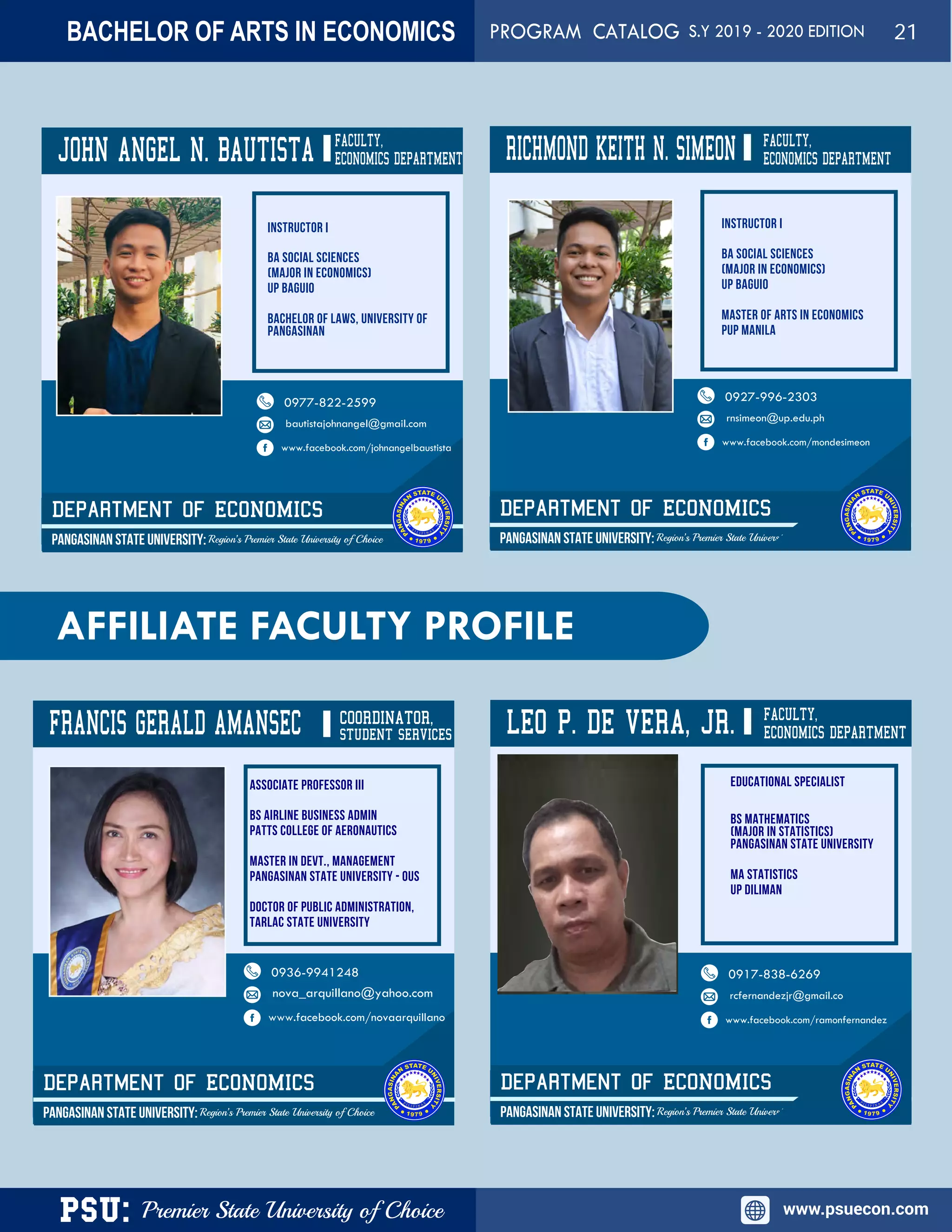 PSU: Premier State University of Choice www.psuecon.com
JOHN ANGEL N. BAUTISTA
Department of ECONOMICS
PANGASINAN STATE UNIVERSITY: Region’s Premier State University of Choice
0977-822-2599
bautistajohnangel@gmail.com
www.facebook.com/johnangelbaustista
RICHMOND KEITH N. SIMEON
Department of ECONOMICS
PANGASINAN STATE UNIVERSITY: Region’s Premier State University of Choice
FACULTY,
ECONOMICS DEPARTMENT
0927-996-2303
rnsimeon@up.edu.ph
www.facebook.com/mondesimeon
AFFILIATE FACULTY PROFILE
FRANCIS GERALD AMANSEC COORDINATOR,
Department of ECONOMICS
PANGASINAN STATE UNIVERSITY: Region’s Premier State University of Choice
0936-9941248
nova_arquillano@yahoo.com
www.facebook.com/novaarquillano
LEO P. DE VERA, JR.
Department of ECONOMICS
PANGASINAN STATE UNIVERSITY: Region’s Premier State University of Choice
FACULTY,
ECONOMICS DEPARTMENT
0917-838-6269
rcfernandezjr@gmail.co
www.facebook.com/ramonfernandez
STUDENT SERVICES
FACULTY,
ECONOMICS DEPARTMENT
BACHELOR OF ARTS IN ECONOMICS PROGRAM CATALOG S.Y 2019 - 2020 EDITION 21
 