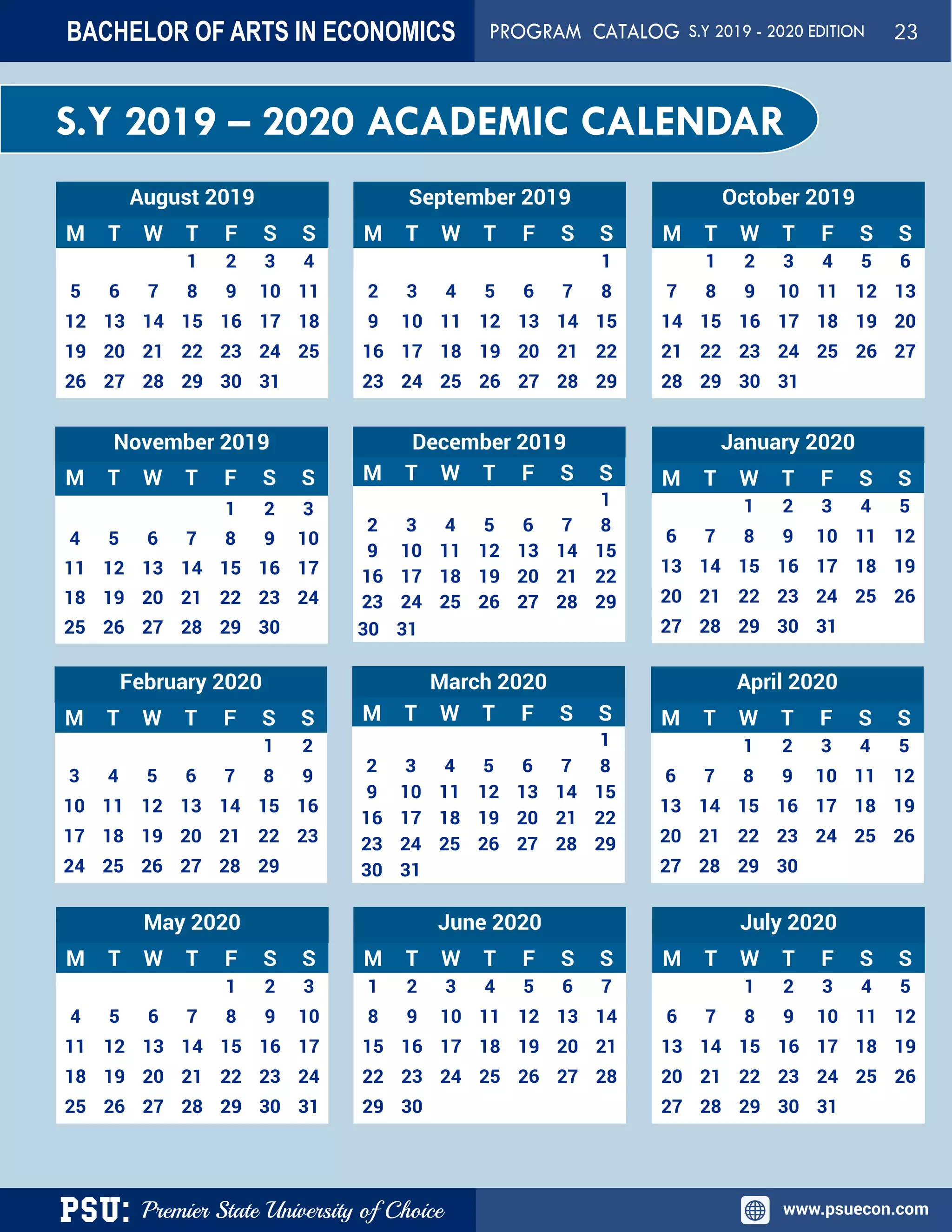 PSU: Premier State University of Choice www.psuecon.com
S.Y 2019 – 2020 ACADEMIC CALENDAR
August 2019
M T W T F S S
1 2 3 4
5 6 7 8 9 10 11
12 13 14 15 16 17 18
19 20 21 22 23 24 25
26 27 28 29 30 31
September 2019
M T W T F S S
1
2 3 4 5 6 7 8
9 10 11 12 13 14 15
16 17 18 19 20 21 22
23 24 25 26 27 28 29
October 2019
M T W T F S S
1 2 3 4 5 6
7 8 9 10 11 12 13
14 15 16 17 18 19 20
21 22 23 24 25 26 27
28 29 30 31
November 2019
M T W T F S S
1 2 3
4 5 6 7 8 9 10
11 12 13 14 15 16 17
18 19 20 21 22 23 24
25 26 27 28 29 30
December 2019
M T W T F S S
1
2 3 4 5 6 7 8
9 10 11 12 13 14 15
16 17 18 19 20 21 22
23 24 25 26 27 28 29
30 31
January 2020
M T W T F S S
1 2 3 4 5
6 7 8 9 10 11 12
13 14 15 16 17 18 19
20 21 22 23 24 25 26
27 28 29 30 31
February 2020
M T W T F S S
1 2
3 4 5 6 7 8 9
10 11 12 13 14 15 16
17 18 19 20 21 22 23
24 25 26 27 28 29
March 2020
M T W T F S S
1
2 3 4 5 6 7 8
9 10 11 12 13 14 15
16 17 18 19 20 21 22
23 24 25 26 27 28 29
30 31
April 2020
M T W T F S S
1 2 3 4 5
6 7 8 9 10 11 12
13 14 15 16 17 18 19
20 21 22 23 24 25 26
27 28 29 30
May 2020
M T W T F S S
1 2 3
4 5 6 7 8 9 10
11 12 13 14 15 16 17
18 19 20 21 22 23 24
25 26 27 28 29 30 31
June 2020
M T W T F S S
1 2 3 4 5 6 7
8 9 10 11 12 13 14
15 16 17 18 19 20 21
22 23 24 25 26 27 28
29 30
July 2020
M T W T F S S
1 2 3 4 5
6 7 8 9 10 11 12
13 14 15 16 17 18 19
20 21 22 23 24 25 26
27 28 29 30 31
BACHELOR OF ARTS IN ECONOMICS PROGRAM CATALOG S.Y 2019 - 2020 EDITION 23
 