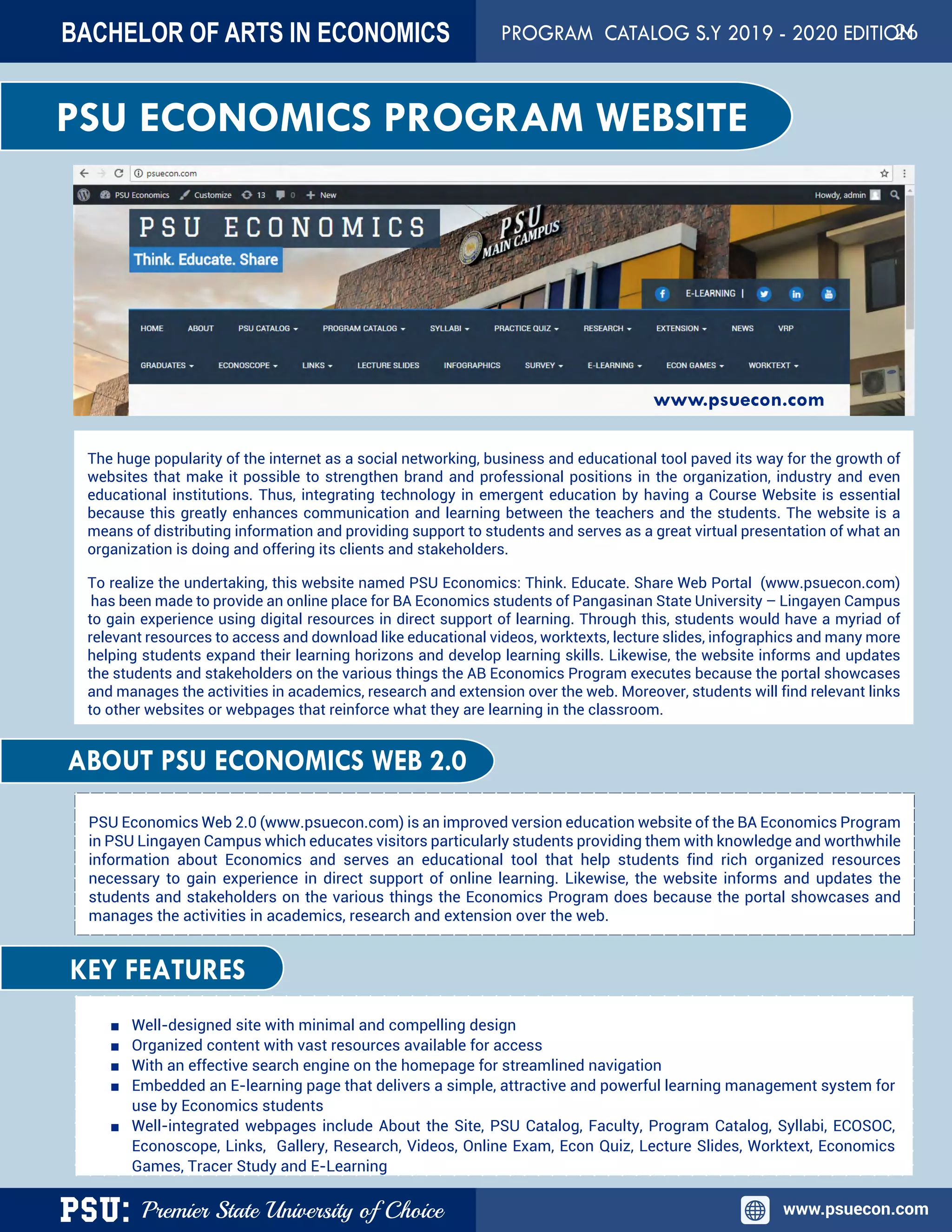 PSU: Premier State University of Choice www.psuecon.com
BACHELOR OF ARTS IN ECONOMICS PROGRAM CATALOG S.Y 2019 - 2020 EDITION
PSU ECONOMICS PROGRAM WEBSITE
The huge popularity of the internet as a social networking, business and educational tool paved its way for the growth of
websites that make it possible to strengthen brand and professional positions in the organization, industry and even
educational institutions. Thus, integrating technology in emergent education by having a Course Website is essential
because this greatly enhances communication and learning between the teachers and the students. The website is a
means of distributing information and providing support to students and serves as a great virtual presentation of what an
organization is doing and offering its clients and stakeholders.
To realize the undertaking, this website named PSU Economics: Think. Educate. Share Web Portal (www.psuecon.com)
 has been made to provide an online place for BA Economics students of Pangasinan State University – Lingayen Campus
to gain experience using digital resources in direct support of learning. Through this, students would have a myriad of
relevant resources to access and download like educational videos, worktexts, lecture slides, infographics and many more
helping students expand their learning horizons and develop learning skills. Likewise, the website informs and updates
the students and stakeholders on the various things the AB Economics Program executes because the portal showcases
and manages the activities in academics, research and extension over the web. Moreover, students will find relevant links
to other websites or webpages that reinforce what they are learning in the classroom.
PSU Economics Web 2.0 (www.psuecon.com) is an improved version education website of the BA Economics Program
in PSU Lingayen Campus which educates visitors particularly students providing them with knowledge and worthwhile
information about Economics and serves an educational tool that help students find rich organized resources
necessary to gain experience in direct support of online learning. Likewise, the website informs and updates the
students and stakeholders on the various things the Economics Program does because the portal showcases and
manages the activities in academics, research and extension over the web.
■ Well-designed site with minimal and compelling design
■ Organized content with vast resources available for access
■ With an effective search engine on the homepage for streamlined navigation
■ Embedded an E-learning page that delivers a simple, attractive and powerful learning management system for
use by Economics students
■ Well-integrated webpages include About the Site, PSU Catalog, Faculty, Program Catalog, Syllabi, ECOSOC,
Econoscope, Links, Gallery, Research, Videos, Online Exam, Econ Quiz, Lecture Slides, Worktext, Economics
Games, Tracer Study and E-Learning
ABOUT PSU ECONOMICS WEB 2.0
KEY FEATURES
www.psuecon.com
26
 