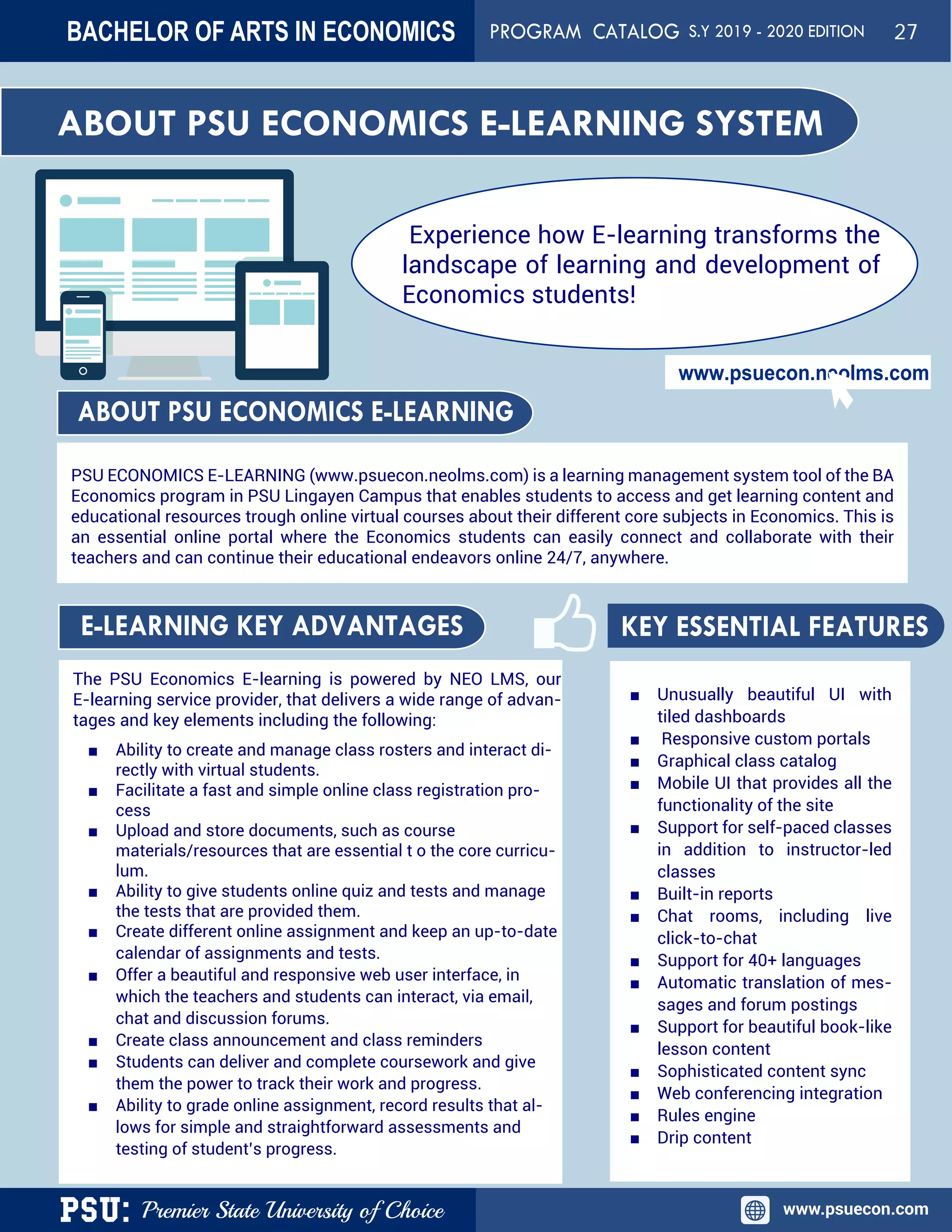 PSU: Premier State University of Choice www.psuecon.com
www.psuecon.neolms.com
The PSU Economics E-learning is powered by NEO LMS, our
E-learning service provider, that delivers a wide range of advan-
tages and key elements including the following:
■ Ability to create and manage class rosters and interact di-
rectly with virtual students.
■ Facilitate a fast and simple online class registration pro-
cess
■ Upload and store documents, such as course
materials/resources that are essential t o the core curricu-
lum.
■ Ability to give students online quiz and tests and manage
the tests that are provided them.
■ Create different online assignment and keep an up-to-date
calendar of assignments and tests.
■ Offer a beautiful and responsive web user interface, in
which the teachers and students can interact, via email,
chat and discussion forums.
■ Create class announcement and class reminders
■ Students can deliver and complete coursework and give
them the power to track their work and progress.
■ Ability to grade online assignment, record results that al-
lows for simple and straightforward assessments and
testing of student’s progress.
■ Unusually beautiful UI with
tiled dashboards
■ Responsive custom portals
■ Graphical class catalog
■ Mobile UI that provides all the
functionality of the site
■ Support for self-paced classes
in addition to instructor-led
classes
■ Built-in reports
■ Chat rooms, including live
click-to-chat
■ Support for 40+ languages
■ Automatic translation of mes-
sages and forum postings
■ Support for beautiful book-like
lesson content
■ Sophisticated content sync
■ Web conferencing integration
■ Rules engine
■ Drip content
PSU ECONOMICS E-LEARNING (www.psuecon.neolms.com) is a learning management system tool of the BA
Economics program in PSU Lingayen Campus that enables students to access and get learning content and
educational resources trough online virtual courses about their different core subjects in Economics. This is
an essential online portal where the Economics students can easily connect and collaborate with their
teachers and can continue their educational endeavors online 24/7, anywhere.
ABOUT PSU ECONOMICS E-LEARNING
E-LEARNING KEY ADVANTAGES KEY ESSENTIAL FEATURES
ABOUT PSU ECONOMICS E-LEARNING SYSTEM
Experience how E-learning transforms the
landscape of learning and development of
Economics students!
BACHELOR OF ARTS IN ECONOMICS PROGRAM CATALOG S.Y 2019 - 2020 EDITION 27
 