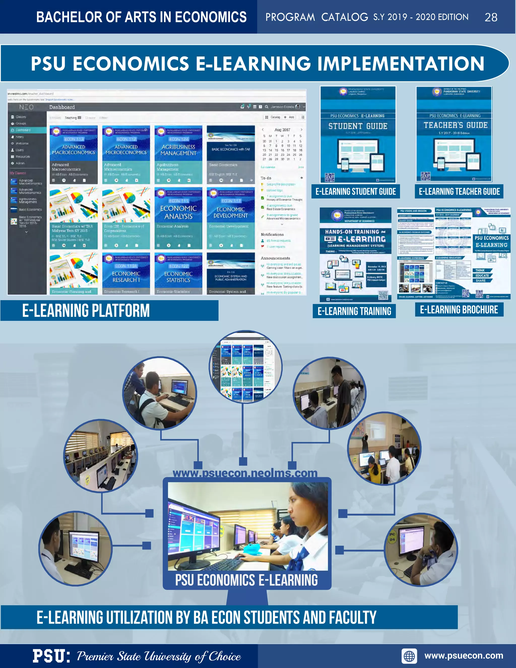 PSU: Premier State University of Choice www.psuecon.com
PSU ECONOMICS E-LEARNING IMPLEMENTATION
PSU ECONOMICS E-LEARNING
www.psuecon.neolms.com
E-LEARNING UTILIZATION BY BA ECON STUDENTS AND FACULTY
E-LEARNING BROCHUREE-LEARNING PLATFORM E-LEARNING TRAINING
E-LEARNING STUDENT GUIDE E-LEARNING TEACHER GUIDE
BACHELOR OF ARTS IN ECONOMICS PROGRAM CATALOG S.Y 2019 - 2020 EDITION 28
 